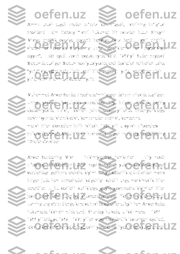 Ammo   urush   tugab   oradan   to‘qqiz   kun   o‘tgach,   Isroilning   bo‘lg‘usi
prezidenti   Haim   Gertsog   “Isroil   hukumati   bir   ovozdan   butun   Sinayni
Misrga   tinchlik   evaziga   qaytarib   berishga   ovoz   berdi...   Isroil   tinchlik
shartnomasi   evaziga   Suriyaning   Jolan   tepaliklarini   ham   qaytarishga
tayyor”,   –   deb   aytdi.   Javob   avgust   oyida   keldi.   1967-yil   Sudan   poytaxti
Xartumda tuzilgan Xartum rezolyutsiyasida arab davlatlari rahbarlari uchta
“yo‘q” siyosatini ma’qulladi: Isroil bilan tinchlik – yo‘q, Isroilni tan olish –
yo‘q, Isroil bilan muzokaralar – yo‘q.
Muhammad Аnvar Saodat o'rtacha ta minlangan dehqon oilasida tuʼ g'ilgan.
Uning   yoshligi   favqulodda   voqealarga   boy   bolgan:   qirollik   har biy
akademiyasida   o'qish,   Ikkinchi   jahon   urushi   yillarida   britaniyaliklarga
qarshi isyonda ishtirok etish, kamoqnadan qochish, kamtarona
maosh   bilan   ekspeditor   bolib   ishlash.   1950   yili   u   «yosh   ofitseralar»   —
polkovnik   Jamol   Аbdul   Nosir   boshchilik   qilgan   inqilobiy   tashkilotning
12nafar a zosidan	
ʼ
Anvar   Saodatning   Misr         hokimiyatidagi   hamkorlari   —   oliy   nasab
ofitserlar,     ekekspe ditor   bulgan   paytida   pachoq   yuk   mashinasida   yurgan
vaqtlaridagi   garibona   arabcha   kiyimi   tufayli   sudanlik   ajdodlaridan   meros
bolgan   juda   ham   qorrachadan   kelganligi   sababli   unga   mensimaslik   bilan
qarardilar.   U   bu   sezilarli   xurliklarga   ajoyib   yevropacha   kiyimlari   bilan
javob   bermokchi   bular   va   shuxratparastlarcha   fikrlarni   o'ylab   yurardi.
Uzining ung e tiqodlariga kora va boshqa sabablar tufayli ham Аnvar Sadat	
ʼ
hukumatda   ikkinchi   rolda   turdi.   Shunday   bulsada,   u   ikki   marta   —1964—
1966 yillarda va 1969—1970 yillari vitse-prezidentlik lavozimini egalladi,
lekin u kopincha qonunlar loyihasini yaratish faoliyati bilan shugullanardi. 