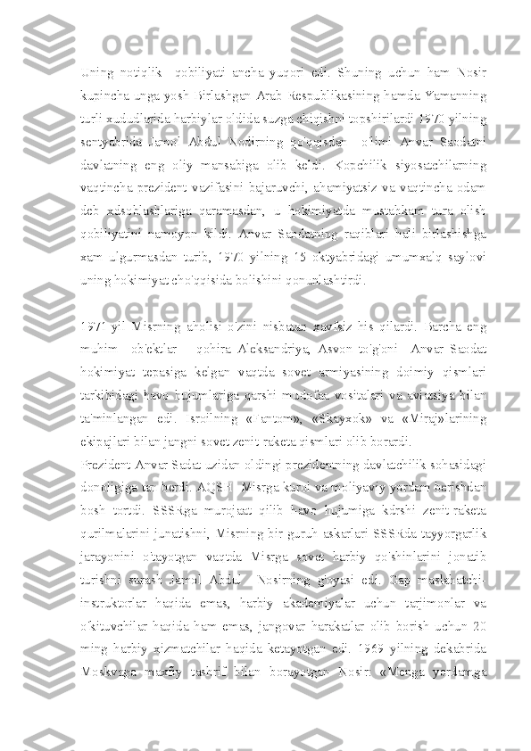 Uning   notiqlik     qobiliyati   ancha   yuqori   edi.   Shuning   uchun   ham   Nosir
kupincha unga yosh Birlashgan Аrab Respublikasining hamda Yamanning
turli xududlarida harbiylar oldida suzga chiqishni topshirilardi 1970 yilning
sentyabrida   Jamol   Abdul   Nodirning   qo'qqisdan     o'limi   Anvar   Saodatni
davlatning   eng   oliy   mansabiga   olib   keldi.   Kopchilik   siyosatchilarning
vaqtincha   prezident   vazifasini   bajaruvchi,   ahamiyatsiz   va   vaqtincha   odam
deb   xdsoblashlariga   qaramasdan,   u   hokimiyatda   mustahkam   tura   olish
qobiliyatini   namoyon   kildi.   Anvar   Saodatning   raqiblari   hali   birlashishga
xam   ulgurmasdan   turib,   1970   yilning   15   oktyabridagi   umumxalq   saylovi
uning hokimiyat cho'qqisida bolishini qonunlashtirdi.
1971-yil   Misrning   aholisi   o'zini   nisbatan   xavfsiz   his   qilardi.   Barcha   eng
muhim     ob'ektlar   —qohira   Aleksandriya,   Asvon   to'g'oni     Anvar   Saodat
hokimiyat   tepasiga   kelgan   vaqtda   sovet   armiyasining   doimiy   qismlari
tarkibidagi   havo   hujumlariga   qarshi   mudofaa   vositalari   va   aviatsiya   bilan
ta'minlangan   edi.   Isroilning   «Fantom»,   «Skayxok»   va   «Miraj»larining
ekipajlari bilan jangni sovet zenit-raketa qismlari olib borardi.
Prezident Anvar Sadat uzidan oldingi prezidentning davlatchilik sohasidagi
donoligiga tan berdi. AQSH  Misrga kurol va moliyaviy yordam berishdan
bosh   tortdi.   SSSRga   murojaat   qilib   havo   hujumiga   kdrshi   zenit-raketa
qurilmalarini junatishni, Misrning bir guruh askarlari SSSRda tayyorgarlik
jarayonini   o'tayotgan   vaqtda   Misrga   sovet   harbiy   qo'shinlarini   jonatib
turishni   surash   Jamol   Abdul     Nosirning   g'oyasi   edi.   Gap   maslahatchi-
instruktorlar   haqida   emas,   harbiy   akademiyalar   uchun   tarjimonlar   va
o'kituvchilar   haqida   ham   emas,   jangovar   harakatlar   olib   borish   uchun   20
ming   harbiy   xizmatchilar   haqida   ketayotgan   edi.   1969   yilning   dekabrida
Moskvaga   maxfiy   tashrif   bilan   borayotgan   Nosir:   «Menga   yordamga 