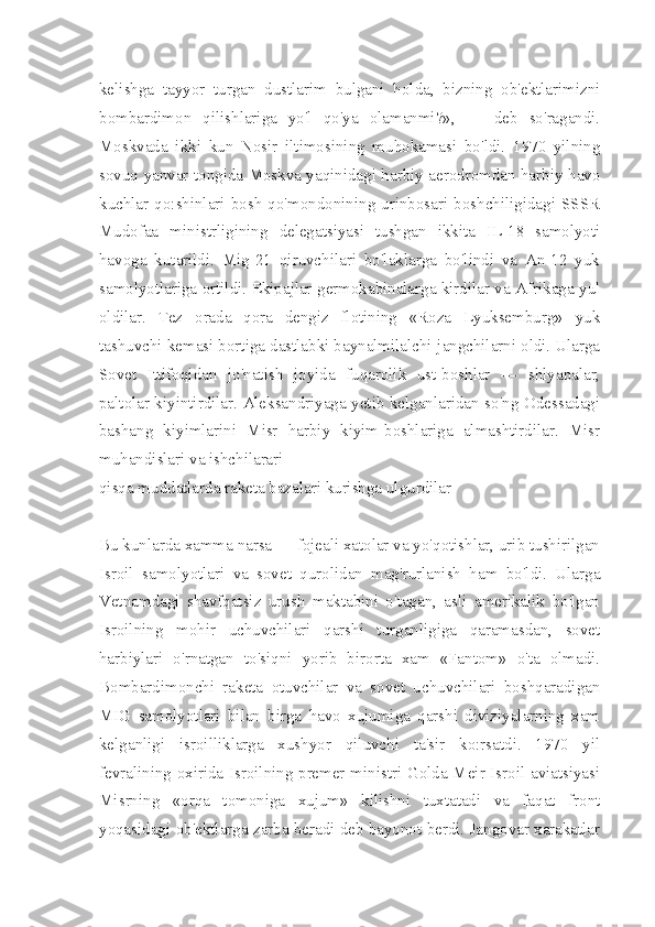 kelishga   tayyor   turgan   dustlarim   bulgani   holda,   bizning   ob'ektlarimizni
bombardimon   qilishlariga   yo'l   qo'ya   olamanmi?»,   —   deb   so'ragandi.
Moskvada   ikki   kun   Nosir   iltimosining   muhokamasi   bo'ldi.   1970   yilning
sovuq yanvar tongida Moskva yaqinidagi harbiy aerodromdan harbiy-havo
kuchlar  qo:shinlari  bosh   qo'mondonining  urinbosari   boshchiligidagi  SSSR
Mudofaa   ministrligining   delegatsiyasi   tushgan   ikkita   IL-18   samolyoti
havoga   kutarildi.   Mig-21   qiruvchilari   bo'laklarga   bo'lindi   va   An-12   yuk
samolyotlariga ortildi. Ekipajlar germokabinalarga kirdilar va Afrikaga yul
oldilar.   Tez   orada   qora   dengiz   flotining   «Roza   Lyuksemburg»   yuk
tashuvchi kemasi bortiga dastlabki baynalmilalchi-jangchilarni oldi. Ularga
Sovet   Ittifoqidan   jo'natish   joyida   fuqarolik   ust-boshlar   —   shlyapalar,
paltolar kiyintirdilar. Aleksandriyaga yetib kelganlaridan so'ng Odessadagi
bashang   kiyimlarini   Misr   harbiy   kiyim-boshlariga   almashtirdilar.   Misr
muhandislari va ishchilarari
qisqa muddatlarda raketa bazalari kurishga ulgurdilar
Bu kunlarda xamma narsa — fojeali xatolar va yo'qotishlar, urib tushirilgan
Isroil   samolyotlari   va   sovet   qurolidan   mag'rurlanish   ham   bo'ldi.   Ularga
Vetnamdagi   shavfqatsiz   urush   maktabini   o'tagan,   asli   amerikalik   bo'lgan
Isroilning   mohir   uchuvchilari   qarshi   turganligiga   qaramasdan,   sovet
harbiylari   o'rnatgan   to'siqni   yorib   birorta   xam   «Fantom»   o'ta   olmadi.
Bombardimonchi   raketa   otuvchilar   va   sovet   uchuvchilari   boshqaradigan
MIG   samolyotlari   bilan   birga   havo   xujumiga   qarshi   diviziyalarning   xam
kelganligi   isroilliklarga   xushyor   qiluvchi   ta'sir   ko:rsatdi.   1970   yil
fevralining oxirida Isroilning premer-ministri Golda Meir Isroil aviatsiyasi
Mis rning   «orqa   tomoniga   xujum»   kilishni   tuxtatadi   va   faqat   front
yoqasidagi ob'ektlarga zarba beradi deb bayonot berdi. Jangovar xarakatlar 