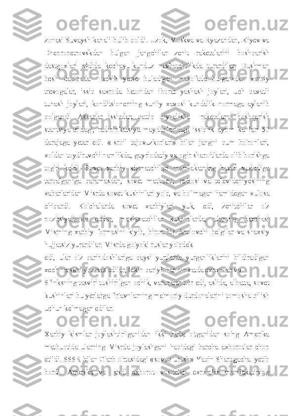 zonasi Suvaysh kanali bulib qoldi. Uzok, Moskva va Ryazandan, Kiyev va
Dnepropetrovskdan   bulgan   jangchilar   zenit   raketalarini   boshqarish
dastgoxlari   oldida   kechayu-kunduz   navbatchilikda   turardilar.   Dushman
besh   daqiqada     uchib   yetsa   buladigan   masofada   bulganidan   xarbiy
trevogalar,   issiq   saxroda   betondan   iborat   yashash   joylari,   uch   qavatli
tunash   joylari,   konditsionerning   sun'iy   xavosi   kundalik   normaga   aylanib
qolgandi.   Askarlar   issiqdan   qattiq   qiynalisha     raketalarni   boshqarish
stantsiyalaridagi,   radiolokatsiya   maydonlaridagi   issiqlik   ayrim   kunlari   50
darajaga   yetar   edi.   «Isroil   tajovuzkorlari»   bilan   jangni   qum   bo'ronlari,
xoldan toydiruvchi namlikda, gayriodatiy va ogir sharoitlarda olib borishga
tog'ri   keldi.   Sovet   xarbiy   xizmatchilari   mamlakatning   butun   xududiga
tarqalganiga   qaramasdan,   sovet   matbuoti,   radiosi   va   televideniyesining
xabarlaridan Misrda sovet kushinlari yo'q, va bo'lmagan ham degan xulosa
chiqardi.   Ko'chalarda   sovet   xarbiylari   yuk,   edi,   zenitchilar   o'z
pozitsiyalarida   edilar,   maslaxatchilar   kushinlarda,   ularning   barchasi
Misrning   xarbiy   formasini   kiyib,   biron-bir   farqlovchi   belgilar   va   shaxsiy
hujjatsiz yurardilar. Misrda go'yoki ruslar yo'qdek
edi,   ular   o'z   qarindoshlariga   qaysi   yurtlarda   yurganliklarini   bildiradigan
xech narsani yozmas edilar, lekin qariyb har bir xatda exromlar va
Sfinksning tasviri tushirilgan ochik, varaqalar bor edi, aslida, albatta, sovet
kushinlari bu yerlarga fir'avnlarning me'moriy durdonalarini tomosha qilish
uchun kelmagan edilar.
Xarbiy   kismlar   joylashtirilganidan   ikki   hafta   o'tganidan   so'ng   Amerika
matbuotida   ularning   Misrda   joylashgani   haqidagi   barcha   axborotlar   chop
etildi. SSSR bilan G'arb o'rtasidagi «sovuq urush» Yaqin Sharqgacha  yetib
bordi.   Amerika   va   Isroil   axborot   vositalari   exromlar   mamlakatining 