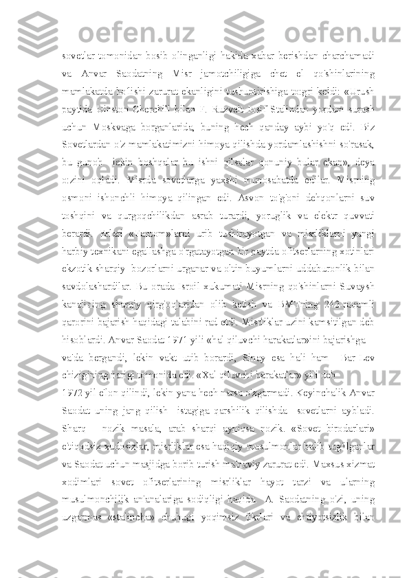 sovetlar   tomonidan   bosib   olinganligi   hakida   xabar   berishdan   charchamadi
va   Anvar   Saodatning   Misr   jamotchiligiga   chet   el   qo'shinlarining
mamlakatda  bo'lishi  zarurat  ekanligini  tushuntirishiga  to:gri  keldi:  «Urush
paytida   Uinston   Cherchill   bilan   F.   Ruzvelt   Iosif   Stalindan   yordam   surash
uchun   Moskvaga   borganlarida,   buning   hech   qanday   aybi   yo'q   edi.   Biz
Sovetlardan o'z mamlakatimizni himoya qilishda yordamlashishni so'rasak,
bu   gunoh     lekin   boshqalar   bu   ishni   qilsalar   qonuniy   bular   ekan»,   deya
o:zini   oqladi.   Misrda   sovetlarga   yaxshi   munosabatda   edilar.   Misrning
osmoni   ishonchli   himoya   qilingan   edi.   Asvon   to'g'oni   dehqonlarni   suv
toshqini   va   qurgoqchilikdan   asrab   turardi,   yoruglik   va   elektr   quvvati
berardi.   Erlari   «Fantom»larni   urib   tushirayotgan   va   misrliklarni   yangi
harbiy texnikani egallashga o'rgatayotgan bir paytda ofitserlarning xotinlari
ekzotik sharqiy  bozorlarni urganar va oltin buyumlarni uddaburonlik bilan
savdolashardilar.   Bu   orada   Isroil   xukumati   Misrning   qo'shinlarni   Suvaysh
kanalining   sharqiy   qirg'oqlaridan   olib   ketish   va   BMTning   242-raqamli
qarorini bajarish haqidagi talabini rad etdi. Misrliklar uzini kamsitilgan deb
hisoblardi. Anvar Saodat 1971 yili «hal qiluvchi harakatlar»ini bajarishga
va'da   bergandi,   lekin   vakt   utib   borardi,   Sinay   esa   hali   ham     Bar-Lev
chizigining narigi tomonida edi. «Xal qiluvchi harakatlar» yili deb
1972 yil e'lon qilindi, lekin yana hech narsa o'zgarmadi. Keyinchalik Anvar
Saodat   uning   jang   qilish     istagiga   qarshilik   qilishda     sovetlarni   aybladi.
Sharq—   nozik   masala,   arab   sharqi   ayniqsa   nozik.   «Sovet   birodarlari»
e'tiqodsiz xudosizlar, misrliklar esa haqiqiy musulmonlar bulib tug'ilganlar
va Saodat uchun masjidga borib turish ma'naviy zarurat edi. Maxsus xizmat
xodimlari   sovet   ofitserlarining   misrliklar   hayot   tarzi   va   ularning
musulmonchilik   an'analariga   sodiqligi   haqida     A.   Saodatning   o'zi,   uning
uzgarmas   «stalincha»   chubugi   yoqimsiz   fikrlari   va   ehtiyotsizlik   bilan 
