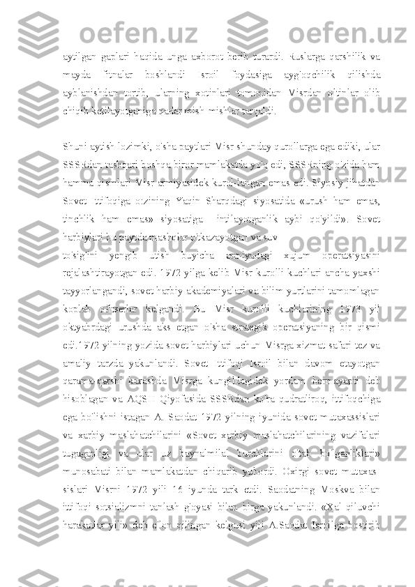 aytilgan   gaplari   haqida   unga   axborot   berib   turardi.   Ruslarga   qarshilik   va
mayda   fitnalar   boshlandi   Isroil   foydasiga   ayg'oqchilik   qilishda
ayblanishdan   tortib,   ularning   xotinlari   tomonidan   Misrdan   oltinlar   olib
chiqib ketilayotganiga qadar mish-mishlar tarqaldi.
Shuni aytish lozimki, o'sha paytlari Misr shunday qurollarga ega ediki, ular
SSSRdan tashqari boshqa biror mamlakatda yo'q edi, SSSRning o'zida ham
hamma qismlari Misr armiyasidek kurol-langan emas edi. Siyosiy jihatdan
Sovet   Ittifoqiga   o:zining   Yaqin   Sharqdagi   siyosatida   «urush   ham   emas,
tinchlik   ham   emas»   siyosatiga     intilayotganlik   aybi   qo'yildi».   Sovet
harbiylari bu paytda mashqlar o'tkazayotgan va suv
to'sig'ini   yengib   utish   buyicha   armiyadagi   xujum   operatsiyasini
rejalashtirayotgan edi. 1972 yilga kelib Misr kurolli kuchlari ancha yaxshi
tayyorlangandi, sovet harbiy akademiyalari va bilim yurtlarini tamomlagan
koplab   ofitserlar   kelgandi.   Bu   Misr   kurolli   kuchlarining   1973   yil
oktyabrdagi   urushda   aks   etgan   o'sha   strategik   operatsiyaning   bir   qismi
edi.1972 yilning yozida sovet harbiylari uchun Misrga xizmat safari tez va
amaliy   tarzda   yakunlandi.   Sovet   Ittifoqi   Isroil   bilan   davom   etayotgan
qarama-qarshi   kurashda   Misrga   kungildagidek   yordam   bermayapti   deb
hisoblagan   va   AQSH   Qiyofasida   SSSRdan   ko'ra   qudratliroq,   ittifoqchiga
ega   bo'lishni   istagan   A.   Saodat   1972   yilning   iyunida   sovet   mutaxassislari
va   xarbiy   maslahatchilarini   «Sovet   xarbiy   maslahatchilarining   vazifalari
tugaganligi   va   ular   uz   baynalmilal   burchlarini   o'tab   bo'lganliklari»
munosabati   bilan   mamlakatdan   chiqarib   yubordi.   Oxirgi   sovet   mutaxas -
sislari   Misrni   1972   yili   16   iyunda   tark   etdi.   Saodatning   Moskva   bilan
ittifoqi   sotsializmni   tanlash   g'oyasi   bilan   birga   yakunlandi.   «Xal   qiluvchi
harakatlar   yili»   deb   e'lon   qilingan   kelgusi   yili   A.Saodat   Isroilga   bostirib 