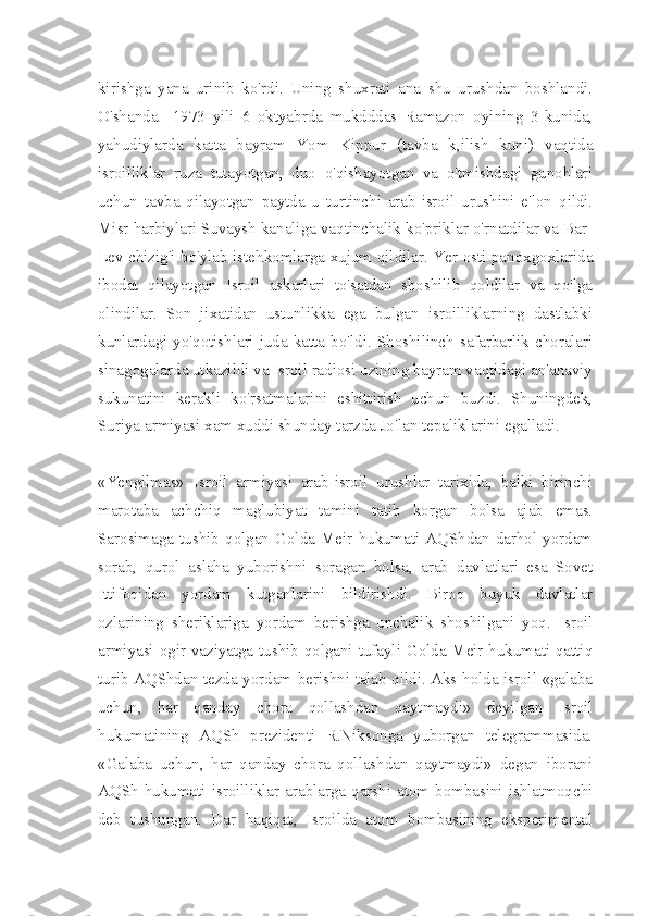 kirishga   yana   urinib   ko'rdi.   Uning   shuxrati   ana   shu   urushdan   boshlandi.
O'shanda     1973   yili   6   oktyabrda   mukdddas   Ramazon   oyining   3-kunida,
yahudiylarda   katta   bayram   Yom   Kippur   (tavba   k,ilish   kuni)   vaqtida
isroilliklar   ruza   tutayotgan,   duo   o'qishayotgan   va   o'tmishdagi   gunohlari
uchun   tavba   qilayotgan   paytda   u   turtinchi   arab-isroil   urushini   e'lon   qildi.
Misr harbiylari Suvaysh kanaliga vaqtinchalik ko'priklar o'rnatdilar va Bar-
Lev chizig'i bo'ylab istehkomlarga xujum qildilar. Yer osti panoxgoxlarida
ibodat   qilayotgan   Isroil   askarlari   to'satdan   shoshilib   qoldilar   va   qo'lga
olindilar.   Son   jixatidan   ustunlikka   ega   bulgan   isroilliklarning   dastlabki
kunlardagi  yo'qotishlari  juda katta bo'ldi.  Shoshilinch  safarbarlik choralari
sinagogalarda utkazildi va Isroil radiosi uzining bayram vaqtidagi an'anaviy
sukunatini   kerakli   ko'rsatmalarini   eshittirish   uchun   buzdi.   Shuningdek,
Suriya armiyasi xam xuddi shunday tarzda Jo'lan tepaliklarini egalladi.
«Yengilmas»   Isroil   armiyasi   arab-isroil   urushlar   tarixida,   balki   birinchi
marotaba   achchiq   maglubiyat   tamini   tatib   korgan   bolsa   ajab   emas.
Sarosimaga  tushib  qolgan  Golda  Meir  hukumati  AQShdan   darhol  yordam
sorab,   qurol   aslaha   yuborishni   soragan   bolsa,   arab   davlatlari   esa   Sovet
Ittifoqidan   yordam   kutganlarini   bildirishdi.   Biroq   buyuk   davlatlar
ozlarining   sheriklariga   yordam   berishga   unchalik   shoshilgani   yoq.   Isroil
armiyasi ogir vaziyatga tushib qolgani tufayli Golda Meir hukumati qattiq
turib AQShdan tezda yordam berishni talab qildi. Aks holda isroil «galaba
uchun,   har   qanday   chora   qollashdan   qaytmaydi»   deyilgan   Isroil
hukumatining   AQSh   prezidenti   R.Niksonga   yuborgan   telegrammasida.
«Galaba   uchun,   har   qanday   chora   qollashdan   qaytmaydi»   degan   iborani
AQSh  hukumati isroilliklar  arablarga qarshi atom bombasini  ishlatmoqchi
deb   tushungan.   Dar   haqiqat,   Isroilda   atom   bombasining   eksperimental 