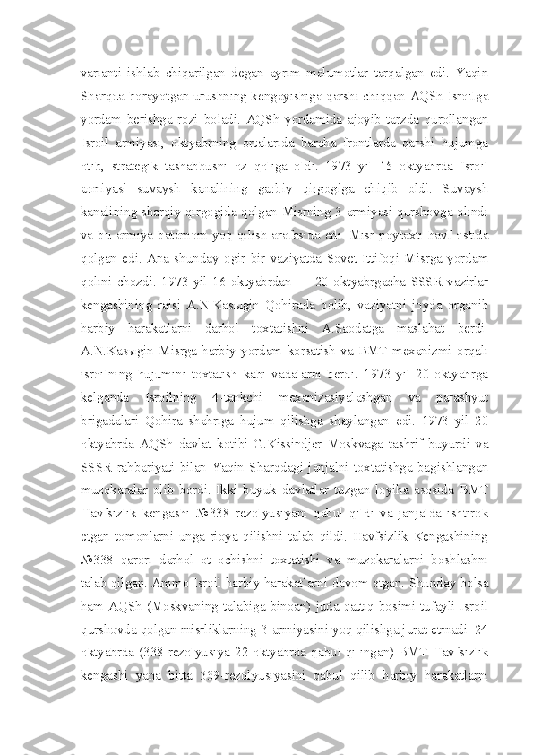 varianti   ishlab   chiqarilgan   degan   ayrim   malumotlar   tarqalgan   edi.   Yaqin
Sharqda borayotgan urushning kengayishiga qarshi chiqqan AQSh Isroilga
yordam   berishga   rozi   boladi.   AQSh   yordamida   ajoyib   tarzda   qurollangan
Isroil   armiyasi,   oktyabrning   ortalarida   barcha   frontlarda   qarshi   hujumga
otib,   strategik   tashabbusni   oz   qoliga   oldi.   1973   yil   15   oktyabrda   Isroil
armiyasi   suvaysh   kanalining   garbiy   qirgogiga   chiqib   oldi.   Suvaysh
kanalining sharqiy qirgogida qolgan Misrning 3-armiyasi qurshovga olindi
va bu armiya batamom yoq qilish arafasida edi. Misr poytaxti havf ostida
qolgan   edi.   Ana   shunday   ogir   bir   vaziyatda   Sovet   Ittifoqi   Misrga   yordam
qolini   chozdi.   1973   yil   16   oktyabrdan   —   20   oktyabrgacha   SSSR   vazirlar
kengashining   raisi   A.N.Kasыgin   Qohirada   bolib,   vaziyatni   joyda   organib
harbiy   harakatlarni   darhol   toxtatishni   A.Saodatga   maslahat   berdi.
A.N.Kasыgin   Misrga   harbiy   yordam   korsatish   va   BMT   mexanizmi   orqali
isroilning   hujumini   toxtatish   kabi   vadalarni   berdi.   1973   yil   20   oktyabrga
kelganda   Isroilning   4-tankchi   mexanizasiyalashgan   va   parashyut
brigadalari   Qohira   shahriga   hujum   qilishga   shaylangan   edi.   1973   yil   20
oktyabrda   AQSh   davlat   kotibi   G.Kissindjer   Moskvaga   tashrif   buyurdi   va
SSSR   rahbariyati   bilan   Yaqin   Sharqdagi   janjalni   toxtatishga   bagishlangan
muzokaralar   olib   bordi.   Ikki   buyuk   davlatlar   tuzgan   loyiha   asosida   BMT
Havfsizlik   kengashi   №338   rezolyusiyani   qabul   qildi   va   janjalda   ishtirok
etgan   tomonlarni   unga   rioya   qilishni   talab   qildi.   Havfsizlik   Kengashining
№338   qarori   darhol   ot   ochishni   toxtatishi   va   muzokaralarni   boshlashni
talab qilgan. Ammo Isroil harbiy harakatlarni davom etgan. Shunday bolsa
ham  AQSh  (Moskvaning talabiga  binoan) juda qattiq bosimi tufayli Isroil
qurshovda qolgan misrliklarning 3-armiyasini yoq qilishga jurat etmadi. 24
oktyabrda (338-rezolyusiya  22 oktyabrda qabul qilingan) BMT  Havfsizlik
kengashi   yana   bitta   339-rezolyusiyasini   qabul   qilib   harbiy   harakatlarni 