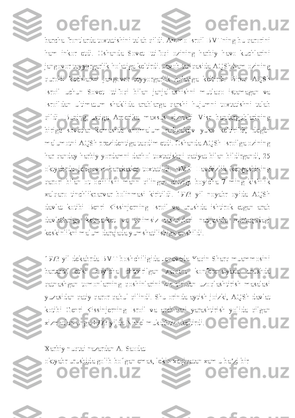 barcha frontlarda toxtatishini talab qildi. Ammo Isroil BMTning bu qarorini
ham   inkor   etdi.   Oshanda   Sovet   Ittifoqi   ozining   harbiy   havo   kuchlarini
jangovor tayyorgarlik holatiga keltirdi. Javob tariqasida AQSh ham ozining
qurolli   kuchlarini   jangovor   tayyorgarlik   holatiga   keltirdi.   Biroq   AQSh
Isroil   uchun   Sovet   Ittifoqi   bilan   janjallashishni   mutlaqo   istamagan   va
Isroildan   ultimatum   shaklida   arablarga   qarshi   hujumni   toxtatishni   talab
qildi.   Buning   ustiga   Amerika   maxsus   xizmati   Misr   bandargohlarining
biriga   sovetlar   kemasida   «nomalum   radioaktiv   yuk»   keltirildi,   degan
malumotni AQSh prezidentiga taqdim etdi. Oshanda AQSh Isroilga ozining
har qanday harbiy yordamni darhol toxtatishni qatiyat bilan bildirgandi, 25
oktyabrda   jangovor   harakatlar   toxtatildi.   BMT   Havfsizlik   kengashining
qarori   bilan   ot   ochilishi   mann   qilingan   chizigi   boyicha   7   ming   kishilik
xalqaro   tinchlikparvar   bolinmasi   kiritildi.   1973   yil   noyabr   oyida   AQSh
davlat   kotibi   Benri   Kissinjerning   Isroil   va   urushda   ishtirok   etgan   arab
davlatlariga   ketma-ket   va   tinimsiz   tashriflari   natijasida   mintaqadagi
keskinlikni malum darajada yumshatilishiga erishildi.
1973 yil dekabrda BMT boshchiligida Jenevada Yaqin Sharq muammosini
bartaraf   etish   boyicha   chaqirilgan   xalqaro   konferensiyada   urushda
qatnashgan   tomonlarning   qoshinlarini   bir-biridan   uzoqlashtirish   masalasi
yuzasidan qatiy qaror qabul qilindi. Shu orinda aytish joizki, AQSh davlat
kotibi   Genri   Kissinjerning   Isroil   va   arablarni   yarashtirish   yolida   qilgan
xizmatlari unga 1973 yilda Nobel mukofotini keltirdi.
Xarbiy nuqtai nazardan А. Saodat
oktyabr urushida golib bo'lgan emas, lekin xaqiqatan xam u ba zi birʼ 