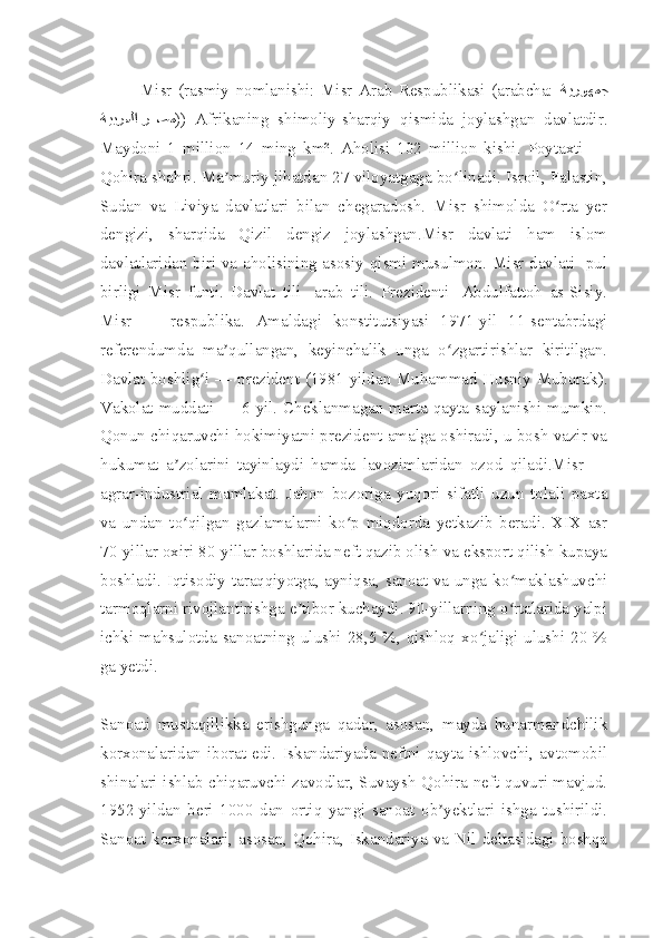Misr   (rasmiy   nomlanishi:   Misr   Arab   Respublikasi   (arabcha:   ةيروهمج
ةيبرعلا ر88صم ))   Afrikaning   shimoliy-sharqiy   qismida   joylashgan   davlatdir.
Maydoni   1   million   14   ming   km².   Aholisi   102   million   kishi.   Poytaxti   —
Qohira shahri. Ma muriy jihatdan 27 viloyatgaga bo linadi. Isroil, Falastin,	
ʼ ʻ
Sudan   va   Liviya   davlatlari   bilan   chegaradosh.   Misr   shimolda   O rta   yer	
ʻ
dengizi,   sharqida   Qizil   dengiz   joylashgan.Misr   davlati   ham   islom
davlatlaridan biri va aholisining asosiy qismi musulmon. Misr davlati- pul
birligi   Misr   funti.   Davlat   tili-   arab   tili.   Prezidenti-   Abdulfattoh   as-Sisiy.
Misr   —   respublika.   Amaldagi   konstitutsiyasi   1971-yil   11-sentabrdagi
referendumda   ma qullangan,   keyinchalik   unga   o zgartirishlar   kiritilgan.	
ʼ ʻ
Davlat boshlig i — prezident (1981-yildan Muhammad Husniy Muborak).	
ʻ
Vakolat muddati — 6 yil. Cheklanmagan marta qayta saylanishi mumkin.
Qonun chiqaruvchi hokimiyatni prezident amalga oshiradi, u bosh vazir va
hukumat   a zolarini   tayinlaydi   hamda   lavozimlaridan   ozod   qiladi.Misr   —	
ʼ
agrar-industrial   mamlakat.   Jahon   bozoriga   yuqori   sifatli   uzun   tolali   paxta
va   undan   to qilgan   gazlamalarni   ko p   miqdorda   yetkazib   beradi.   XIX   asr
ʻ ʻ
70-yillar oxiri 80-yillar boshlarida neft qazib olish va eksport qilish kupaya
boshladi. Iqtisodiy taraqqiyotga, ayniqsa, sanoat va unga ko maklashuvchi	
ʻ
tarmoqlarni rivojlantirishga e tibor kuchaydi. 90-yillarning o rtalarida yalpi	
ʼ ʻ
ichki  mahsulotda  sanoatning  ulushi  28,5  %,  qishloq  xo jaligi  ulushi  20  %	
ʻ
ga yetdi.
Sanoati   mustaqillikka   erishgunga   qadar,   asosan,   mayda   hunarmandchilik
korxonalaridan iborat  edi.  Iskandariyada neftni  qayta ishlovchi, avtomobil
shinalari ishlab chiqaruvchi zavodlar, Suvaysh-Qohira neft quvuri mavjud.
1952-yildan   beri   1000   dan   ortiq   yangi   sanoat   ob yektlari   ishga   tushirildi.	
ʼ
Sanoat  korxonalari,  asosan,  Qohira, Iskandariya va Nil  deltasidagi  boshqa 
