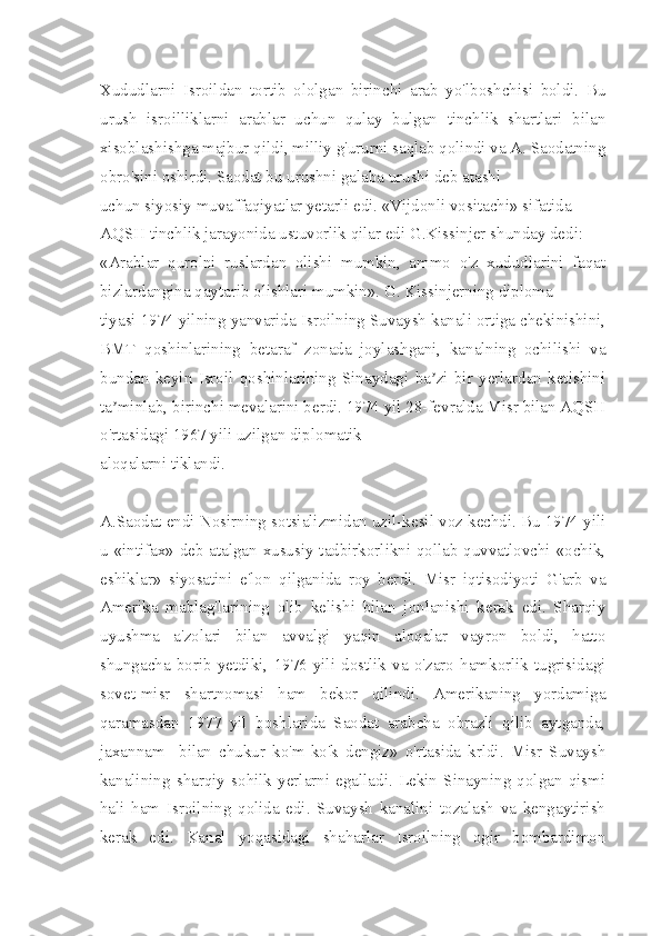 Xududlarni   Isroildan   tortib   ololgan   birinchi   arab   yo'lboshchisi   boldi.   Bu
urush   isroilliklarni   arablar   uchun   qulay   bulgan   tinchlik   shartlari   bilan
xisoblashishga majbur qildi, milliy g'ururni saqlab qolindi va А. Saodatning
obro'sini oshirdi. Saodat bu urushni galaba urushi deb atashi
uchun siyosiy muvaffaqiyatlar yetarli edi. «Vijdonli vositachi» sifatida
АQSH tinchlik jarayonida ustuvorlik qilar edi G.Kissinjer shunday dedi:
«Аrablar   qurolni   ruslardan   olishi   mumkin,   ammo   o'z   xududlarini   faqat
bizlardangina qaytarib olishlari mumkin». G. Kissinjerning diploma-
tiyasi 1974 yilning yanvarida Isroilning Suvaysh kanali ortiga chekinishini,
BMT   qoshinlarining   betaraf   zonada   joylashgani,   kanalning   ochilishi   va
bundan   keyin   Isroil   qoshinlarining   Sinaydagi   ba zi   bir   yerlardan   ketishiniʼ
ta minlab, birinchi mevalarini berdi. 1974 yil 28-fevralda Misr bilan АQSH	
ʼ
o'rtasidagi 1967 yili uzilgan diplomatik
aloqalarni tiklandi.
A.Saodat endi Nosirning sotsializmidan uzil-kesil voz kechdi. Bu 1974 yili
u «intifax» deb atalgan xususiy tadbirkorlikni qollab quvvatlovchi «ochik,
eshiklar»   siyosatini   e'lon   qilganida   roy   ber di.   Misr   iqtisodiyoti   G'arb   va
Amerika   mablag'larining   olib   kelishi   bilan   jonlanishi   kerak   edi.   Sharqiy
uyushma   a'zolari   bilan   avvalgi   yaqin   aloqalar   vayron   boldi,   hatto
shungacha   borib   yetdiki,   1976   yili   dostlik   va   o'zaro   hamkorlik   tugrisidagi
sovet-misr   shartnomasi   ham   bekor   qilindi.   Amerikaning   yordamiga
qaramasdan   1977   yil   boshlarida   Saodat   arabcha   obrazli   qilib   aytganda,
jaxannam     bilan   chukur   ko'm-ko'k   dengiz»   o'rtasida   krldi.   Misr   Suvaysh
kanalining   sharqiy   sohilk   yerlarni   egalladi.   Lekin   Sinayning   qolgan   qismi
hali   ham   Isroilning   qolida   edi.   Suvaysh   kanalini   tozalash   va   kengaytirish
kerak   edi.   Kanal   yoqasidagi   shaharlar   Isroilning   ogir   bombardimon 