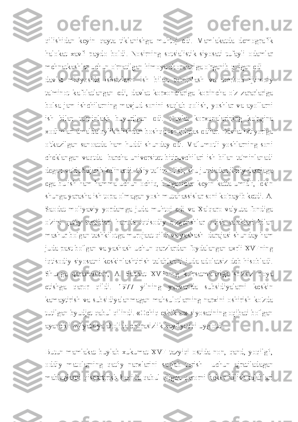 qilishidan   keyin   qayta   tiklanishga   muhtoj   edi.   Mamlakatda   demografik
halokat   xavfi   paydo   boldi.   Nosirning   sotsialistik   siyosati   tufayli   odamlar
mehnatkashlar uchun o'rnatilgan himoya choralariga o'rganib qolgan edi
davlat   miqyosida   ishsizlarni   ish   bilan   ta'minlash   va   umrbod   ijtimoiy
ta'minot   kafolatlangan   edi,   davlat   korxonalariga   kopincha   o'z   zararlariga
bolsa   jam   ishchilarning   mavjud   sonini   saqlab   qolish,   yoshlar   va   ayollarni
ish   bilan   ta'minlash   buyurilgan   edi.   Davlat   korxonalarining   ko'pgina
xodimlari amalda oylik olishdan boshqa ish qilmas edilar. Davlat ixtiyoriga
o'tkazilgan   sanoatda   ham   huddi   shunday   edi.   Ma'lumotli   yoshlarning   soni
cheklangan   vaqtda     barcha   universitet   bitiruvchilari   ish   bilan   ta'minlanadi
degan va'da bajarib kelinardi. Oliy ta'lim olish, shu jumladan ilmiy darajaga
ega bulish  ham hamma uchun ochiq,  bulganidan  keyin katta umidli, lekin
shunga yarasha ish topa olmagan yosh mutahassislar soni ko'payib ketdi. A.
Saodat   moliyaviy   yordamga   juda   muhtoj   edi   va   Xalqaro   valyuta   fondiga
o'zini   qat'iy   tartiblari   hamda   iqtisodiy   o'zgarishlar   qilish   talablari   bilan
mashur bolgan tashkilotga murojaat qildi va yashash  darajasi shunday ham
juda past bo'lgan va yashash uchun qarzlardan foydalangan axrli XVFning
iqtisodiy siyosatni keskinlashtirish talablarini juda adolatsiz deb hisobladi.
Shunga   qaramasdan,   A.   Saodat   XVFning   ko'rsatmalariga   so'zsiz   rioya
etishga   qaror   qildi.   1977   yilning   yanvarida   subsidiyalarni   keskin
kamaytirish va subsidiyalanmagan mahsulotlarning narxini oshirish ko'zda
tutilgan byudjet qabul qilindi. «Ochiq eshiklar» siyosatining oqibati bo'lgan
ayanchli inflyatsiya aholida chorasizlik kayfiyatini uyg'otdi.
Butun   mamlakat   buylab   xukumat   XVF   tazyiqi   ostida   non,   qand,   yoqilg'i,
oddiy   matolarning   qat'iy   narxlarini   saqlab   turish     uchun   ajratiladagan
mablaglarni   qisqartirish   haqida   qabul   qilgan   qarorni   bekor   kilish   talablari 