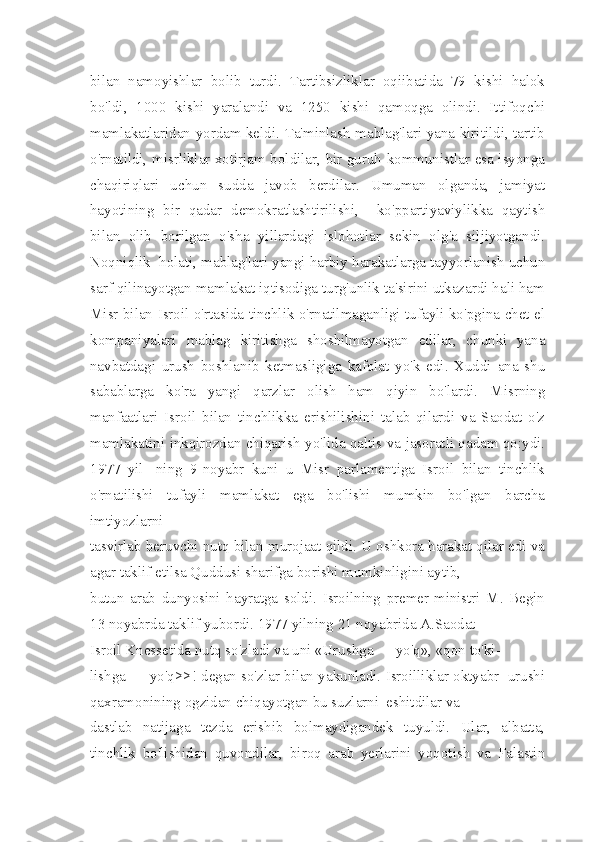 bilan   namoyishlar   bolib   turdi.   Tartibsizliklar   oqiibatida   79   kishi   halok
bo'ldi,   1000   kishi   yaralandi   va   1250   kishi   qamoqga   olindi.   Ittifoqchi
mamlakatlaridan yordam keldi. Ta'minlash mablag'lari yana kiritildi, tartib
o'rnatildi, misrliklar xotirjam boldilar, bir guruh kommunistlar esa isyonga
chaqiriqlari   uchun   sudda   javob   berdilar.   Umuman   olganda,   jamiyat
hayotining   bir   qadar   demokratlashtirilishi,     ko'ppartiyaviylikka   qaytish
bilan   olib   borilgan   o'sha   yillardagi   islohotlar   sekin   olg'a   siljiyotgandi.
Noqniqlik  holati, mablag'lari yangi harbiy harakatlarga tayyorlanish uchun
sarf qilinayotgan mamlakat iqtisodiga turg'unlik ta'sirini utkazardi hali ham
Misr bilan Isroil o'rtasida tinchlik o'rnatilmaganligi tufayli ko'pgina chet el
kompaniyalari   mablag   kiritishga   shoshilmayotgan   edilar,   chunki   yana
navbatdagi   urush   boshlanib   ketmasligiga   kafolat   yo'k   edi.   Xuddi   ana   shu
sabablarga   ko'ra   yangi   qarzlar   olish   ham   qiyin   bo'lardi.   Misrning
manfaatlari   Isroil   bilan   tinchlikka   erishilishini   talab   qilardi   va   Saodat   o'z
mamlakatini inkqirozdan chiqarish yo'lida qaltis va jasoratli qadam qo:ydi.
1977   yil-   ning   9-noyabr   kuni   u   Misr   parlamentiga   Isroil   bilan   tinchlik
o'rnatilishi   tufayli   mamlakat   ega   bo'lishi   mumkin   bo'lgan   barcha
imtiyozlarni 
tasvirlab beruvchi nutq bilan murojaat qildi. U oshkora harakat qilar edi va
agar taklif etilsa Quddusi sharifga borishi mumkinligini aytib, 
butun   arab   dunyosini   hayratga   soldi.   Isroilning   premer-ministri   M.   Begin
13 noyabrda taklif yubordi. 1977 yilning 21 noyabrida A.Saodat 
Isroil Knessetida nutq so'zladi va uni «Urushga — yo'q», «qon to'ki- 
lishga — yo'q>>! degan so'zlar bilan yakunladi. Isroilliklar oktyabr  urushi
qaxramonining ogzidan chiqayotgan bu suzlarni  eshitdilar va 
dastlab   natijaga   tezda   erishib   bolmaydigandek   tuyuldi.   Ular,   albatta,
tinchlik   bo'lishidan   quvondilar,   biroq   arab   yerlarini   yoqotish   va   Falastin 