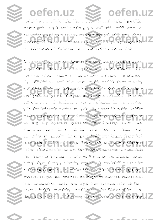 davlatining e'lon qilinishi ularni kamroq quvontirdi. Sionistlarning «Nildan
Yevropagacha   Buyuk   Isroil   qurish»   g'oyasi   xavf   ostida     qoldi.   Ammo   A.
Saodatning   yaxshi   niyati   bo'lg'usi   muzokaralarga   yo'l   ochib   berdi.   Kemp-
Deviddagi   11   kunlik   qizg'in   bahslardan   so'ng   1978   yilning   sentyabrida,
nihoyat, prezidenti J. Karter raqiblarni birlashtirishni uddasidan chidi.
M. Beginning so'zlariga kora Amerika prezidenti juda og:ir va sharafli ishni
qilgan. Kemp-Devid bitimi Isroilning Sinaydan to'liq, chiqib ketishini, 5 yil
davomida   Falastin   g'arbiy   sohilida   o'z-o'zini   boshqarishning   asta-sekin
olg'a   siljishini   va   Isroil   bilan   Misr   o'rtasida   tinchlik   shartnomasining
tuzilishini ta'minladi. Bu kelishuvda har ikkala yo'lboshchi uchun ham katta
xavf   yashirinib   yotardi.   Sinaydan   chiqib   ketish   isroilliklar   tomonidan
qattik, tanqid qilindi. Saodat uchun xavf ancha kattaroq bo'lib chiqdi. Arab
yolboshchilari Saodat o'zining Isroilga kiladigan tashrifi borasida ular bilan
maslahatlashmaganligi   uchun   o'zlarini   haqoratlangan   deb   hisobladilar   va
uni   eng   oliy   hiyonatda   aybladilar.   Kemp-Deviddagi   bitimni   ular
sharmandali   taslim   bo'lish   deb   baholadilar.   Lekin   eng   katta     xavf
Saodatning Isroilga tashrifidan so'ng soni keskin ortib ketgan, ekstremistik
islom   tashkilotlaridan   kelib   chiqdi.   Saodat   to'lik,   do'stona   munosabatlarda
bo'lgan   «Musulmon   birodarlar»i   Kemp-Devid   shartnomasiga   muxolifatda
ekanliklarini   oshkora   bayon   qildilar   va   Misrda,   ayniqsa   talabalar   orasida,
harbiylashgan islomiy guruharning tarqalishiga ko'maklashdilar. O'shandan
boshlab Sa odat uchun o'z mamlakati ichida haarakatlanish erkinligi tugadi.
Avvallari   bo'lgani   kabi,   avtomobildan   chiqish   va   shunchaki   vatandoshlari
bilan   suhbatlashish   haqida     endi   o'ylab   ham   o'tirmasa   bo'lar   edi.Yaqin
Sharqda   tinchlik   o'rnatishdagi   urinishlar   uchun   har   ikkala   raqiblar   —   M.
Begin va A. Saodat — 1978 yilning dekabrida Nobel tinchlik mukofotiga 