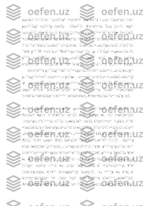 sazovor   bo'ldilar.   Taqdirlash   marosimi   xavfsizlik   nuqtai   nazaridan   Oslo
yaqinidagi   qadimiy   qasrda     o'tkazildi.   Marosimda   faqat   janob   Begin
qatnashdi, chunki janob Saodat Qohirada o'ta muhim ishlar bilan band edi.
Norvegiya poytaxtining ko'chalarida namoyishchilar to'da- lari jon jaxdlari
bilan har ikkala laureatni la'natlar va Falastinga muxtoriyat talab qilardilar.
1979   yili   26   mart   kuni   Vashingtondagi   Oq   uy   oldidagi   maysazorda   30
yillik   qarshiliklar   va   to'rtta   urushdan   keyin   Is roil   va   Misr   tarixiy
shartnomani imzoladilar. «Tinchlik keldi, — deb e'lon qildi Jimmi Karter.
— Biz tinchlik yo'lidagi hech bo'lmaganda birinchi qadamni, uzoq, va qyin
yo'ldagi birinchi qadamni qo'ydik». Hammasi qanchalar murakkab ekanligi
M. Beginning quddus shaxri Isroilning ajralmas qismi bo'lib qolishi kerak,
degan   ehirosli   ta'kidlashlaridan   so'ng     bitimning   Falastin   muxtoriyati
borasida navbatdagi bosqinini  eslatar ekan, Anvar Saodat ham qat'iy  edi.
Arab   dunyosi   g'azab   va   ayblar   uyumidan   titrab   ketdi.   Yosir   Arofat   A.
Saodatni   «yo'q   qilish»bilan   tahdid   sildi.   Suriya   va   Iroq   prezidentlari
Iordaniya   qirolining   qo'llab-quvvatlashi   ostida   shartnomani   boykot   qilish
masalasida konferentsiya chaqlrdilar va Qohira  bilan diplomatik aloqalarni
uzishga   da'vat   etdilar.   Birinchi   muhim   harakat   1979   yili   Misrning     Jamol
Abdul   Nosir   tuzgan   Arab   davlatlari   ligasidan   quvilishi   bo:ldi.   Liganing
shtab kvartirasi Qohiradan ,Tunisga ko'chirildi. 1979- yilning iyunida Isroil
qo'shinlarining Sinaydan chiqarilishi boshlandi. 1980 yilning fevralida Misr
va Isroil o'zaro elchilar almashdilar. Iqtisodiy manfaatlarga kelganda, zarur
bo'lgan   qarzlar   olindi   va   undan   keyin   chet   el   manbalarining   Misr
iqtisodiyotigaa   kirishi   ko'payganligi   kuzatildi.   Bu   milliy   va   chet   el
kompaniyalaridan   ish   olgan   ba'zi   misrliklarning   ahvolini   yaxshiladi.
Amerikaning   harbiy   ko'magini   ham   hisobga   olganda,   ikki   yarim   milliard 