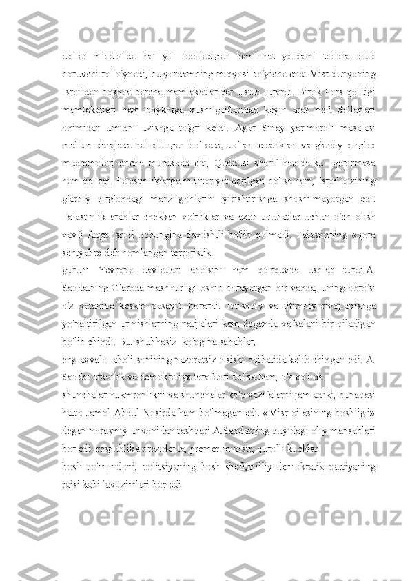 dol lar   miqdorida   har   yili   beriladigan   beminnat   yordami   tobora   ortib
boruvchi rol o'ynadi, bu yordamning miqyosi bo'yicha endi Misr dunyoning
Isroildan boshqa barcha mamlakatlaridan ustun turardi. Birok Fors qo'ltigi
mamlakatlari   ham   boykotga   kushilganlaridan   keyin   arab   neft   dollarlari
oqimidan   umidni   uzishga   to'gri   keldi.   Agar   Sinay   yarimoroli   masalasi
ma'lum   darajada   hal   qilingan   bo'lsada,   Jo'lan   tepaliklari   va   g'arbiy   qirg'oq
muammolari   ancha   murakkab   edi,   Quddusi   sharif   haqida-ku     gapirmasa
ham bo'ladi. Falastinliklarga muhtoriyat berilgan bo'lsa ham, Isroil o'zining
g'arbiy   qirg'oqdagi   manzilgohlarini   yirishtirishga   shoshilmayotgan   edi.
Falastinlik   arablar   chekkan   xo'rliklar   va   azob-uqubatlar   uchun   o'ch   olish
xavfi   faqat   Isroil   uchungina   daxdshtli   bo'lib   qolmadi.   Falastinning   «qora
sentyabr» deb nomlangan terroristik 
guruhi   Yevropa   davlatlari   aholsini   ham   qo'rquvda   ushlab   turdi.A.
Saodatning G'arbda mashhurligi oshib borayotgan bir vaqda, uning obro'si
o'z   vatanida   keskin   pasayib   borardi.   Iqtisodiy   va   ijtimoiy   rivojlanishga
yo'naltirilgan urinishlarning natijalari kam deganda xafsalani bir qiladigan
bo'lib chiqdi. Bu, shubhasiz  ko'pgina sabablar, 
eng avvalo  aholi sonining nazoratsiz o'sishi oqibatida kelib chiqgan edi. A.
Saodat erkinlik va demokratiya tarafdori bo'lsa ham, o'z qo'lida 
shunchalar hukmronlikni va shunchalar ko'p vazifalarni jamladiki, bunaqasi
hatto Jamol Abdul Nosirda ham bo'lmagan edi. «Misr oilasining boshlig'i»
degan norasmiy unvonidan tashqari A.Saodatning quyidagi oliy mansablari
bor edi: respublika prezidenta, premer-ministr, qurolli kuchlar 
bosh   qo'mondoni,   politsiyaning   bosh   shefi,mil liy   demokratik   partiyaning
raisi kabi lavozimlari bor edi 
