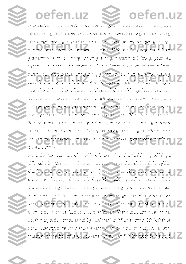 Prezidentlik   hokimiyati   kuchayganligiga   qaramasdan   jamiyatda
ishsizlikning oshib borayotganligi va oliy ma'lumot haqidagi diplomlarning
ishsiz   egalari   bo'lgan   yoshlarning   saflari   tobora   kengayayotganligi   tufayli
qarama-qarshiliklar ham kuchayib borardi. 1980 yili 25 yoshgacha bulgan
yoshlar ning   soni   aholining   umumiy   soniga   nisbatan   50   foizga   yetdi   va
aynan   ular   islom   ekstremizmiga   o'z   taraflarini   oladigan   manba   sifatida
qarar   edi.   Mamlakatda   armiyaning   yuqori   amaldorlari   va   yirik   xususiy
tadbirkorlar   bayram   qilardilar.   Misrlik   boyvachchalarning   g'arbcha   hayot
tarz, qirg'ok bo'yidagi villalari, spirtli ichimliklar ichishi ayniqsa musulmon
doiralarining   gazabini   qo'zg'atar   edi.   «Musulmon   birodarlar»   hokimiyatga
intilayotgan  qudratli  siyosiy kuchga  aylandi. Bu  tashkilot do imo  hukmron
tuzumga   qarshi   ish   ko'rar   va   fitnalar   uyushtirardi.   Vaqti-vaqti   bilan   uni
Misr xukumati taqib qilar uning faollari qamoqga olinar, ularning g'oyaviy
rahbari     dorga   osilgan   edi.   Oddiy   xalqning   ko'z   o'ngida   «Musulmon
birodarlar» byurokratik qonunsizlikga, poraxo'rlikka  qarshi kurashuvchilar
edi va ularning 
qonundan   tashqari   deb   e'lon   qilinishi,   aksincha,   ular   ta'sirining   oshishiga
olib   kelardi.   Misrning   hukmron   tabaqasini   islomdan   chekinishda   ayblar
ekanlar,   ular   barcha   musulmonlarni   jihod   —   muqaddas   urushga   chaqirar
edilar     va   haqiqiy   islomona   boshqarishni   talab   qilardilar.   Bunda   jihod
davomida   kolngillilarning   o'limiga   dinning   eng   ulkan   ulug'vorligi   deb
qaralar   edi.Tinchlik   bitimi   munosabati   bilan   bo'lgan   dastlabki   zavq-shavq
suna   boshlandi   va   ba'zi   bir   misrliklar   erishilgan   kelishuv   haqida
sharmandali voqea sifatida olylay boshladilar. Misr xududlarining golibona
urush   natijasida     emas,   ashaddiy   dushmanlari   bilan   sharmandali   kelishuv
orqali qaytarib olinganligi shaxsiy kamsitilishdek qabul qilinar edi. Falastin
muammosining   hal   etilishida   o'zgarishlar   va     Isroil   bilan   tinchlik   bitimini 