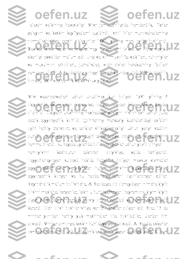 Falastin   xalkining   baxtsizligi   Misr   jamoatchiligida   hamdardlik,   fikrlar
galayoni   va   keskin   kayfiyatlarni   tug'dirdi.   Isroil   bilan   munosabatlarning
normallashishiga   qarshi   g'alayonlar   1981-   yilning   mart   oyida   boshlandi.
Xavfsizlik   xizmatlari   xormay-tolmay   fitnachilarni   izlardilar.   Fitna   mavjud
ekanligi   avvaldan   ma'lum   edi.   Ung   va   so'l   muxolifat   vakillari,   ruhoniylar
va   musulmon   arboblari,   jurnalistlar,   xotin-qizlar   harakatining   faolla ri
qamoqga olindi. A.Saodatning so'nggi kunlari shunday o'tdi Misrda tinchlik
bor edi, lekin xotirjamlik va kelishuv yo'q edi.
Misr   vatanparvarlari   uchun   unutilmas   kun   bo'lgan   1981   yilning   6
oktyabrida   avtomatdan   ketma-ket   otilgan   o'qotar   bilan   Anvar   Saodat
o'ldirildi.   Oktyabr   urushining   navbatdagi   yilligini   nishonlash   uchun   juda
qattik   tayyorgarlik   ko'rildi.   Qohiraning   markaziy   kuchalaridagi   asfaltni
og'ir   harbiy   transport   va   tanklar   shikastlamasligi   uchun   yangi   stadion
qurildi.     Namoyish   tog'ridan-tug'ri   televideniye   orqali   olib   kursatilishini
hamma bilardi. Bu paytda uylarida bo'la olmaganlar uchun yozib olingan 
namoyishni   kechqurun   takroran   qo'yishga   va'da   berilgandi.
Tayyorlanayotgan   suiqasd   hakida   habardor   bo'lgan   maxsus   xizmatlar
tayyor   edilar.   Ular   vertolyotdan   hujum   qilinishini   kutayotgan,   bunga
tayyorgarlik   ko'rgan   va   bu   haqda   prezidentni   ogohlantirgan   edilar.
Keyinchalik ma'lum bo'lishicha, A. Saodatga o'q o'tmaydigan  nimcha kiyib
olishni maslahat berganlar, lekin u buni istamagan. bayramona kiyim kiyib
olgan   A.   Saodat   minbardagi   asosiy   o'rinni   egalladi   va   hammaga   jilmayib
karardi.   O'ch   olish   boshlanishiga   sanoqli   soatlar   qolgan   edi.   Soat   13   da
minbar   yonidan   harbiy   yuk   mashinalari   o'ta   boshladilar,   ulardan   biri
to'xtadi. Minbar tomonga keskin burildi va yana to'xtadi. A. Saodat askarlar
osmonga qarata o'q uzib, uni tabriklasa kerak degan qarorga keldi. U ham 