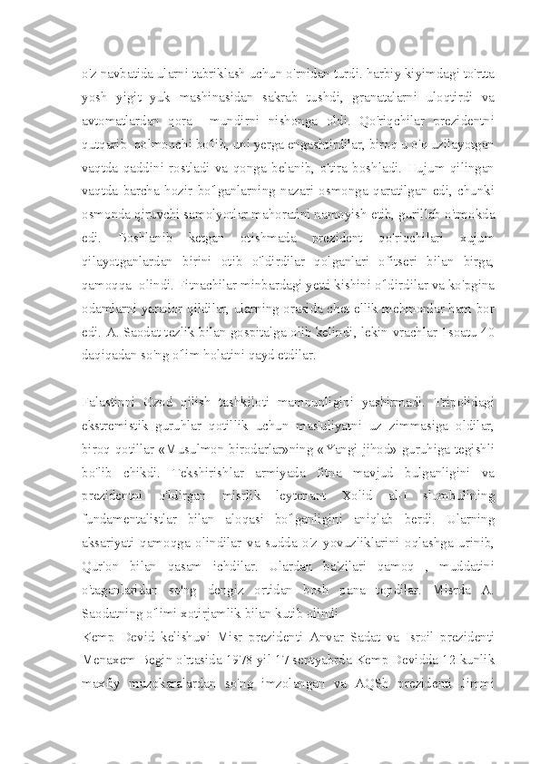 o'z navbatida ularni tabriklash uchun o'rnidan turdi. harbiy kiyimdagi to'rtta
yosh   yigit   yuk   mashinasidan   sakrab   tushdi,   granatalarni   uloqtirdi   va
avtomatlardan   qora     mundirni   nishonga   oldi.   Qo'riqchilar   prezidentni
qutqarib  qolmoqchi bo'lib, uni yerga engashtirdilar, biroq u o'q uzilayotgan
vaqtda   qaddini   rostladi   va   qonga   belanib,   o'tira   boshladi.   Hujum   qilingan
vaqtda   barcha   hozir   bo'lganlarning   nazari   osmonga   qaratilgan   edi,   chunki
osmonda qiruvchi samolyotlar mahoratini namoyish etib, gurillab o'tmokda
edi.   Boshlanib   ketgan   otishmada   prezident   qo'riqchilari   xujum
qilayotganlardan   birini   otib   o'ldirdilar   qolganlari   ofitseri   bilan   birga,
qamoqqa  olindi. Fitnachilar minbardagi yetti kishini o'ldirdilar va ko'pgina
odamlarni yarador qildilar, ularning orasida chet ellik mehmonlar ham bor
edi. A. Saodat tezlik bilan gospitalga olib kelindi, lekin vrachlar 1soatu 40
daqiqadan so'ng o'lim holatini qayd etdilar.
Falastinni   Ozod   qilish   tashkiloti   mamnunligini   yashirmadi.   Tripolidagi
ekstremistik   guruhlar   qotillik   uchun   mas'uliyatni   uz   zimmasiga   oldilar,
biroq qotillar «Musulmon birodarlar»ning «Yangi jihod» guruhiga tegishli
bo'lib   chikdi.   Tekshirishlar   armiyada   fitna   mavjud   bulganligini   va
prezidentni   o'ldirgan   misrlik   leytenant   Xolid   al-I   slombulining
fundamentalistlar   bilan   aloqasi   bo'lganligini   aniqlab   berdi.   Ularning
aksariyati   qamoqga   olindilar   va   sudda   o'z   yovuzliklarini   oqlashga   urinib,
Qur'on   bilan   qasam   ichdilar.   Ulardan   ba'zilari   qamoq   ,   muddatini
o'taganlaridan   so'ng   dengiz   ortidan   bosh   pana   topdilar.   Misrda   A.
Saodatning o'limi xotirjamlik bilan kutib olindi
Kemp   Devid   kelishuvi   Misr   prezidenti   Anvar   Sadat   va   Isroil   prezidenti
Menaxem Begin o'rtasida 1978 yil 17 sentyabrda Kemp Devidda 12 kunlik
maxfiy   muzokaralardan   so'ng   imzolangan   va   AQSh   prezidenti   Jimmi 