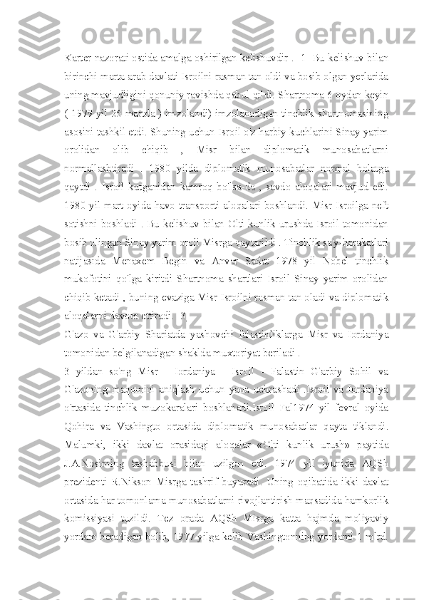 Karter nazorati ostida amalga oshirilgan kelishuvdir . [1] Bu kelishuv bilan
birinchi marta arab davlati Isroilni rasman tan oldi va bosib olgan yerlarida
uning mavjudligini qonuniy ravishda qabul qildi. Shartnoma 6 oydan keyin
( 1979 yil 26 martda ) imzolandi) imzolanadigan tinchlik shartnomasining
asosini tashkil etdi. Shuning uchun Isroil o'z harbiy kuchlarini Sinay yarim
orolidan   olib   chiqib   ,   Misr   bilan   diplomatik   munosabatlarni
normallashtiradi   .   1980   yilda   diplomatik   munosabatlar   normal   holatga
qaytdi   .   Isroil   kutganidan   kamroq   bo'lsa-da   ,   savdo   aloqalari   mavjud   edi.
1980 yil mart oyida havo transporti aloqalari boshlandi. Misr Isroilga neft
sotishni boshladi . Bu kelishuv bilan Olti kunlik urushda Isroil tomonidan
bosib olingan Sinay yarim oroli Misrga qaytarildi . Tinchlik sa'y-harakatlari
natijasida   Menaxem   Begin   va   Anvar   Sadat   1978   yil   Nobel   tinchlik
mukofotini   qo'lga   kiritdi   Shartnoma   shartlari   Isroil   Sinay   yarim   orolidan
chiqib ketadi , buning evaziga Misr Isroilni rasman tan oladi va diplomatik
aloqalarni davom ettiradi. [3]
G'azo   va   G'arbiy   Shariatda   yashovchi   falastinliklarga   Misr   va   Iordaniya
tomonidan belgilanadigan shaklda muxtoriyat beriladi .
3   yildan   so'ng   Misr   -   Iordaniya   -   Isroil   -   Falastin   G'arbiy   Sohil   va
G'azoning   maqomini   aniqlash   uchun   yana   uchrashadi   .Isroil   va   Iordaniya
o'rtasida   tinchlik   muzokaralari   boshlanadi.Isroil   Fal1974   yil   fevral   oyida
Qohira   va   Vashingto   ortasida   diplomatik   munosabatlar   qayta   tiklandi.
Malumki,   ikki   davlat   orasidagi   aloqalar   «Olti   kunlik   urush»   paytida
J.A.Nosirning   tashabbusi   bilan   uzilgan   edi.   1974   yil   iyunida   AQSh
prezidenti   R.Nikson   Misrga   tashrif   buyuradi.   Uning   oqibatida   ikki   davlat
ortasida har tomonlama munosabatlarni rivojlantirish maqsadida hamkorlik
komissiyasi   tuzildi.   Tez   orada   AQSh   Misrga   katta   hajmda   moliyaviy
yordam beradigan bolib, 1977 yilga kelib Vashingtonning yordami 1 mlrd. 