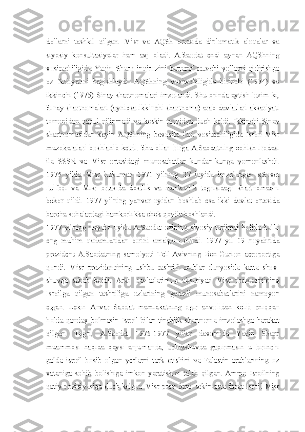 dollarni   tashkil   qilgan.   Misr   va   AQSh   ortasida   diplomatik   aloqalar   va
siyosiy   konsultasiyalar   ham   avj   oladi.   A.Saodat   endi   aynan   AQShning
vositachiligida   Yaqin   Sharq   inqirozini   bartaraf   etuvchi   yollarni   qidirishga
oz   faoliyatini   bagishlaydi.   AQShning   vositachiligida   birinchi   (1974)   va
ikkinchi (1975) Sinay shartnomalari imzolandi. Shu orinda aytish lozim-ki,
Sinay shartnomalari (ayniqsa ikkinchi shartnoma) arab davlatlari aksariyati
tomonidan   qabul   qilinmadi   va   keskin   tanqidga   duch   keldi.   Ikkinchi   Sinay
shartnomasidan   keyin   AQShning   bevosita   faol   vositachiligida   Isroil-Misr
muzokaralari boshlanib ketdi. Shu bilan birga A.Saodatning xohish-irodasi
ila   SSSR   va   Misr   ortasidagi   munosabatlar   kundan-kunga   yomonlashdi.
1976   yilda   Misr   hukumati   1971   yilning   27   iayida   imzolangan   «Sovet
Ittifoqi   va   Misr   ortasida   dostlik   va   hamkorlik   togrisidagi   shartnoma»ni
bekor   qildi.   1977   yilning   yanvar   oyidan   boshlab   esa   ikki   davlat   ortasida
barcha sohalardagi hamkorlikka chek qoyila boshlandi.
1977   yilning   noyabr   oyida   A.Saodat   ozining   siyosiy   tarjimai   holida   balki
eng   muhim   qadamlaridan   birini   amalga   oshirdi.   1977   yil   19   noyabrida
prezident   A.Saodatning   samolyoti   Tell-Avivning   Ben-Gurion   aeroportiga
qondi.   Misr   prezidentining   ushbu   tashrifi   arablar   dunyosida   katta   shov-
shuvga   sabab   boldi.   Arab   davlatlarining   aksariyati   Misr   prezidentining
Isroilga   qilgan   tashrifiga   ozlarining   garazli   munosabatlarini   namoyon
etgan.   Lekin   Anvar   Saodat   mamlakatning   ogir   ahvolidan   kelib   chiqqan
holda qanday bolmasin Isroil bilan tinchlik shartnoma imzolashga harakat
qilgan.   Togri,   A.Saodat   1975-1977   yillar   davomida   Yaqin   Sharq
muammosi   haqida   qaysi   anjumanda,   uchrashuvda   gapirmasin   u   birinchi
galda   isroil   bosib   olgan   yerlarni   tark   etishini   va   Falastin   arablarining   oz
vataniga   sohib   bolishiga   imkon   yaratishini   talab   qilgan.   Ammo   Isroilning
qatiy pozisiyasiga duch kelgan Misr prezidenti sekin-asta faqat Isroil-Misr 