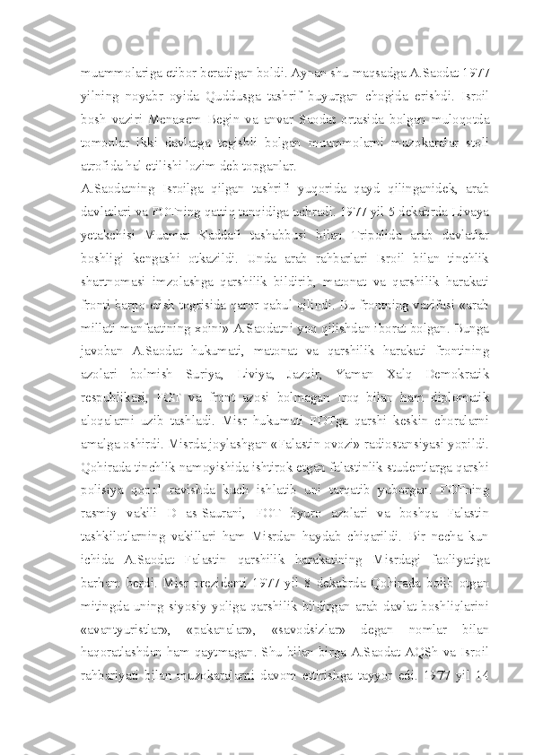 muammolariga etibor beradigan boldi. Aynan shu maqsadga A.Saodat 1977
yilning   noyabr   oyida   Quddusga   tashrif   buyurgan   chogida   erishdi.   Isroil
bosh   vaziri   Menaxem   Begin   va   anvar   Saodat   ortasida   bolgan   muloqotda
tomonlar   ikki   davlatga   tegishli   bolgan   muammolarni   muzokaralar   stoli
atrofida hal etilishi lozim deb topganlar.
A.Saodatning   Isroilga   qilgan   tashrifi   yuqorida   qayd   qilinganidek,   arab
davlatlari va FOTning qattiq tanqidiga uchradi. 1977 yil 5 dekabrda Livaya
yetakchisi   Muamar   Kaddafi   tashabbusi   bilan   Tripolida   arab   davlatlar
boshligi   kengashi   otkazildi.   Unda   arab   rahbarlari   Isroil   bilan   tinchlik
shartnomasi   imzolashga   qarshilik   bildirib,   matonat   va   qarshilik   harakati
fronti barpo etish togrisida qaror qabul qilindi. Bu frontning vazifasi «arab
millati manfaatining xoini» A.Saodatni yoq qilishdan iborat bolgan. Bunga
javoban   A.Saodat   hukumati,   matonat   va   qarshilik   harakati   frontining
azolari   bolmish   Suriya,   Liviya,   Jazoir,   Yaman   Xalq   Demokratik
respublikasi,   FOT   va   front   azosi   bolmagan   Iroq   bilan   ham   diplomatik
aloqalarni   uzib   tashladi.   Misr   hukumati   FOTga   qarshi   keskin   choralarni
amalga oshirdi. Misrda joylashgan «Falastin ovozi» radiostansiyasi yopildi.
Qohirada tinchlik namoyishida ishtirok etgan falastinlik studentlarga qarshi
polisiya   qopol   ravishda   kuch   ishlatib   uni   tarqatib   yuborgan.   FOTning
rasmiy   vakili   D   as-Saurani,   FOT   byuro   azolari   va   boshqa   Falastin
tashkilotlarning   vakillari   ham   Misrdan   haydab   chiqarildi.   Bir   necha   kun
ichida   A.Saodat   Falastin   qarshilik   harakatining   Misrdagi   faoliyatiga
barham   berdi.   Misr   prezidenti   1977   yil   8   dekabrda   Qohirada   bolib   otgan
mitingda   uning   siyosiy   yoliga   qarshilik   bildirgan   arab   davlat   boshliqlarini
«avantyuristlar»,   «pakanalar»,   «savodsizlar»   degan   nomlar   bilan
haqoratlashdan ham qaytmagan. Shu bilan birga A.Saodat AQSh  va Isroil
rahbariyati   bilan   muzokaralarni   davom   ettirishga   tayyor   edi.   1977   yil   14 