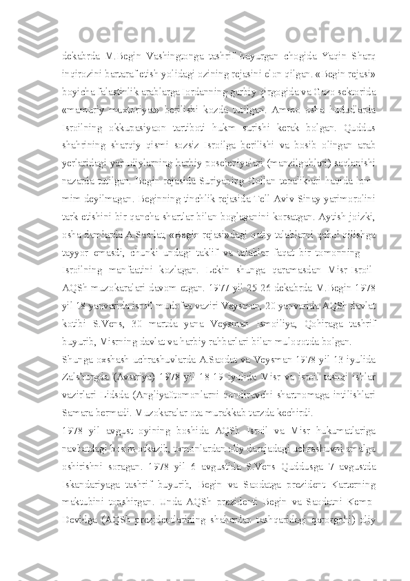 dekabrda   M.Begin   Vashingtonga   tashrif   buyurgan   chogida   Yaqin   Sharq
inqirozini bartaraf etish yolidagi ozining rejasini elon qilgan. «Begin rejasi»
boyicha falastinlik arablarga Iordanning garbiy qirgogida va Gazo sektorida
«mamuriy   muxtoriyat»   berilishi   kozda   tutilgan.   Ammo   osha   hududlarda
Isroilning   okkupasiyaon   tartiboti   hukm   surishi   kerak   bolgan.   Quddus
shahrining   sharqiy   qismi   sozsiz   Isroilga   berilishi   va   bosib   olingan   arab
yerlaridagi yahudiylarning harbiy poseleniyalari (manzilgohlari) saqlanishi
nazarda tutilgan. Begin rejasida Suriyaning Gollan tepaliklari haqida lom-
mim deyilmagan. Beginning tinchlik rejasida Tell-Aviv Sinay yarimorolini
tark etishini bir qancha shartlar bilan boglaganini korsatgan. Aytish joizki,
osha damlarda A.Saodat, «Begin rejasi»dagi qatiy talablarni qabul qilishga
tayyor   emasdi,   chunki   undagi   taklif   va   talablar   faqat   bir   tomonning   —
Isroilning   manfaatini   kozlagan.   Lekin   shunga   qaramasdan   Misr-Isroil-
AQSh muzokaralari davom etgan. 1977 yil 25-26 dekabrda M.Begin 1978
yil 18 yanvarida isroil mudofaa vaziri Veysman, 20 yanvarida AQSh davlat
kotibi   S.Vens,   30   martda   yana   Veysman   Ismoiliya,   Qohiraga   tashrif
buyurib, Misrning davlat va harbiy rahbarlari bilan muloqotda bolgan.
Shunga oxshash uchrashuvlarda A.Saodat va Veysman 1978 yil 13 iyulida
Zalsburgda   (Avstriya)   1978   yil   18-19   iyulida   Misr   va   isroil   tashqi   ishlar
vazirlari   Lidsda   (Angliya0tomonlarni   qondiruvchi   shartnomaga   intilishlari
Samara bermadi. Muzokaralar ota murakkab tarzda kechirdi.
1978   yil   avgust   oyining   boshida   AQSh   Isroil   va   Misr   hukumatlariga
navbatdagi bosim otkazib, tomonlardan oliy darajadagi uchrashuvni amalga
oshirishni   soragan.   1978   yil   6   avgustida   S.Vens   Quddusga   7   avgustda
Iskandariyaga   tashrif   buyurib,   Begin   va   Saodatga   prezident   Karterning
maktubini   topshirgan.   Unda   AQSh   prezidenti   Begin   va   Saodatni   Kemp-
Devidga   (AQSh   prezidentlarining   shahardan   tashqaridagi   qarorgohi)   oliy 