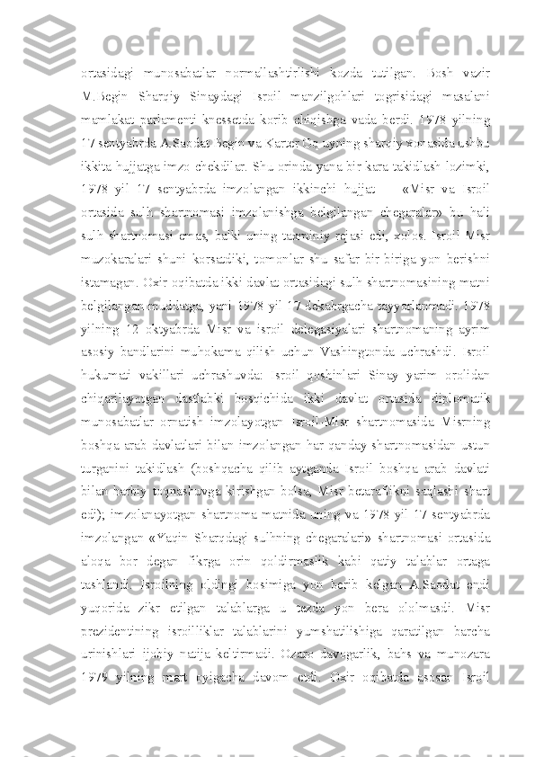 ortasidagi   munosabatlar   normallashtirlishi   kozda   tutilgan.   Bosh   vazir
M.Begin   Sharqiy   Sinaydagi   Isroil   manzilgohlari   togrisidagi   masalani
mamlakat   parlamenti-knessetda   korib   chiqishga   vada   berdi.   1978   yilning
17 sentyabrda A.Saodat Begin va Karter Oq uyning sharqiy xonasida ushbu
ikkita hujjatga imzo chekdilar. Shu orinda yana bir kara takidlash lozimki,
1978   yil   17   sentyabrda   imzolangan   ikkinchi   hujjat   —   «Misr   va   Isroil
ortasida   sulh   shartnomasi   imzolanishga   belgilangan   chegaralar»   bu   hali
sulh   shartnomasi   emas,   balki   uning   taxminiy   rejasi   edi,   xolos.   Isroil-Misr
muzokaralari   shuni   korsatdiki,   tomonlar   shu   safar   bir-biriga   yon   berishni
istamagan. Oxir oqibatda ikki davlat ortasidagi sulh shartnomasining matni
belgilangan muddatga, yani 1978 yil 17 dekabrgacha tayyorlanmadi. 1978
yilning   12   oktyabrda   Misr   va   isroil   delegasiyalari   shartnomaning   ayrim
asosiy   bandlarini   muhokama   qilish   uchun   Vashingtonda   uchrashdi.   Isroil
hukumati   vakillari   uchrashuvda:   Isroil   qoshinlari   Sinay   yarim   orolidan
chiqarilayotgan   dastlabki   bosqichida   ikki   davlat   ortasida   diplomatik
munosabatlar   ornatish   imzolayotgan   Isroil-Misr   shartnomasida   Misrning
boshqa arab davlatlari bilan imzolangan har qanday shartnomasidan ustun
turganini   takidlash   (boshqacha   qilib   aytganda   Isroil   boshqa   arab   davlati
bilan   harbiy   toqnashuvga   kirishgan   bolsa,   Misr   betaraflikni   saqlashi   shart
edi); imzolanayotgan  shartnoma  matnida  uning  va  1978 yil 17  sentyabrda
imzolangan   «Yaqin   Sharqdagi   sulhning   chegaralari»   shartnomasi   ortasida
aloqa   bor   degan   fikrga   orin   qoldirmaslik   kabi   qatiy   talablar   ortaga
tashlandi.   Isroilning   oldingi   bosimiga   yon   berib   kelgan   A.Saodat   endi
yuqorida   zikr   etilgan   talablarga   u   tezda   yon   bera   ololmasdi.   Misr
prezidentining   isroilliklar   talablarini   yumshatilishiga   qaratilgan   barcha
urinishlari   ijobiy   natija   keltirmadi.   Ozaro   davogarlik,   bahs   va   munozara
1979   yilning   mart   oyigacha   davom   etdi.   Oxir   oqibatda   asosan   Isroil 