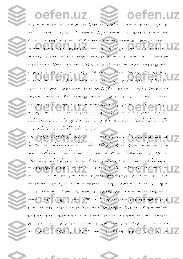 hukumati   talablaridan   tuzilgan   Misr-Isroil   sulh   shartnomasining   loyihasi
qabul qilindi. 1979 yil 8-13 martida AQSh prezidenti Jeyms Karter Yaqin
Sharqqa   tashrif   buyurdi.   AQSh   prezidentining   misr   va   Isroilga   amalga
oshirilgan   tashrifi   natijasida   A.Saodat   va   M.Begin   ikkala   davlat   ortasida
tinchlik   shartnomasiga   imzo   chekishga   rozilik   berdilar.   Tomonlar
shartnomani   Vashingtonda   1979   yilning   26   martida   imzo   chekishga   ahd
qilganlarini malum qildi. 1979 yil 26 martida Kemp-Devidda isroil va Misr
ortasida tinch-totuv shartnomasi imzolandi. Unda Misr prezidenti A.Saodat
Isroil   bosh   vaziri   Menaxem   Begin   va   AQSh   prezidenti   Jeyms   Karterning
imzolari   mavjud.   Shartnomaga   muvofiq   Misr   va   Isroil   ortasida   urush
holatiga   barham   berildi.   Isroil   armiyasi   Sinay   yarim   orolidan   uch   yil
mobaynida   chiqarilishi   nazarda   tutilgan.   Qoshinlar   Sinaydan   chiqarib
boshlaganicha toqqiz  oy otgandan  song Misr  va Isroil ortasida diplomatik
munosabatlar ornatilishi lozim bolgan.
Kemp-Devid   (1978   yil   sentyabr   —   1979   yil   mart)   shartnomalari   arablar
dunyosida mutlaqo qabul qilinmadi. 1978 yil noyabr oyida Bagdodda 10 ta
arab   davlatlari   boshliqlarining   uchrashuvida   A.Saodatning   Kemp-
Deviddagi faoliyatiga, umuman Misrning Yaqin Sharq muammosida tutgan
pozisiyasiga siyosiy baho berildi. Ushbu yigilishda «Kemp-Devid bitimlari
arab   davlatlari   tanlagan   bosh   siyosiy   yonalishiga   zid   turdi   va   arab
millatining   tarixiy   huquqinin   paymol   etishga   xizmat   qilmoqda»   degan
xulosa chiqarildi. Garb davlatlari esa Kemp-Devid bitimlariga ijobiy baho
berib,   qabul   qilingan   qarorlar   Yaqin   Sharq   muammosini   bartaraf   etishda
salmoqli hissa qoshdi degan fikrlarni ilgari surgan. Aksincha Sovet Ittifoqi
va   sosialistik   davlat   boshliqlari   Kemp-Deviddagi   shartnomalarni   qoraladi
va   rad   etdi.   Misr-Isroil   tinchlik   shartnomasiga   Sovet   Ittifoqining
munosabatini   1979   yil   24-26   martida,   SSSR   tashqi   ishlar   vaziri 