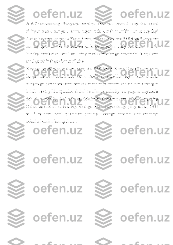 A.A.Gromыkoning   Suriyaga   amalga   oshirgan   tashrifi   boyicha   qabul
qilingan   SSSR-Suriya   qoshma   bayonotida   korish   mumkin.   Unda   quyidagi
fikrlar bayon qilingan: «Yaqin Sharq inqirozi boyicha SSSR va Suriya har
qanday   ayirmachilik   harakat   va   kelishuvlar   yolini   qatiy   rad   etadi,   chunki
bunday   harakatlar   Isroil   va   uning   maslakdoshlariga   bosqinchilik   rejalarni
amalga oshirishga xizmat qiladi».
Keyingi   voqyealar   malum   darajada   SSSRning   Kemp-Devid   bitimlariga
bergan   bahosini   tasdiqladi.   Kemp-Devid   kelishuvidan   keyin   Isroil   arablar
dunyosiga qarshi siyosatni yanada «dadilroq» qadamlar ila ilgari suradigan
boldi.   1980   yilda   Quddus   shahri   Isroilning   «abadiy   va   yagona   poytaxti»
deb   elon   qilindi,   1981   yilning   dekabrda   Knesset   qarori   bilan   Suriyaning
Golan   tepaliklari   hududidagi   aholiga   Isroil   qonunchiligi   joriy   etildi,   1982
yil   6   iyunida   isroil   qoshinlari   janubiy   Livanga   bostirib   kirdi.astindagi
askarlari sonini kamaytiradi . 