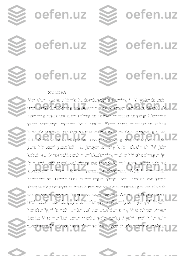                                                     
               
                  XULOSA
Men shuni xulosa qildimki bu davrda ya'ni XX arning 60 70 yillarida arab-
isroil usrushlari o'zining eng qizg'in pallasiga yetgan aynan shu davrda o'z
davrining buyuk davlatlari ko'magida Falastin mintaqasida yangi G'arbning
yaqin   sharqdagi   tayanchi   Isroil   davlati   Yaqin   sharq   mintaqasida   zo'rlik
bilan o'z davlatini qurishga va arab mamlakatlariga o'zini mavjudligini tan
oldirishga  urinadi  bu   jarayonda   "sovuq   urush"ningi  yaqin   sharq  mintaqasi
yana   bir   teatri   yaratiladi.   Bu   jarayondan   eng   ko'p   Falastin   aholisi   jabr
ko'radi va o'z navbatida arab mamlakatlarining mutloq birlasha olmaganligi
front   orti     arab   mamlakatlarining   esa   shunchaki   moliyaviy   ta minotchi   vaʼ
kuzatuvchi   bo'lishi   Isroilni   yanada   kuchaytiradi.   AQSH   tomonidan
beminnat   va   kamchiliksiz   ta'minlangan   yangi   Isroil   davlati   esa   yaqin
sharqda o'z pozitsiyasini mustahkamlash va o'zini mavjudligini tan oldirish
uchun   yangi   yangi   nifoqlarni   vujudga   keltiradi.Ammo   1973-yilgi   arab-
isroil   urushi   davrida   ajoyib   ta'minlangan   Isroil   armiyasini   yengish   imkoni
bor   ekanligini   ko'radi.   Undan   tashqari   urushdan   so'ng   Misr   rahbari   Anvar
Saodat   Misr   manfaati   uchun   maqbul   yo'lni   tanlaydi   ya'ni   Isroil   bilan   sulh
tuzadi va AQSH bilan hamkorlikni yo'lga qo'yadi.chunki tinimsiz urushdan 