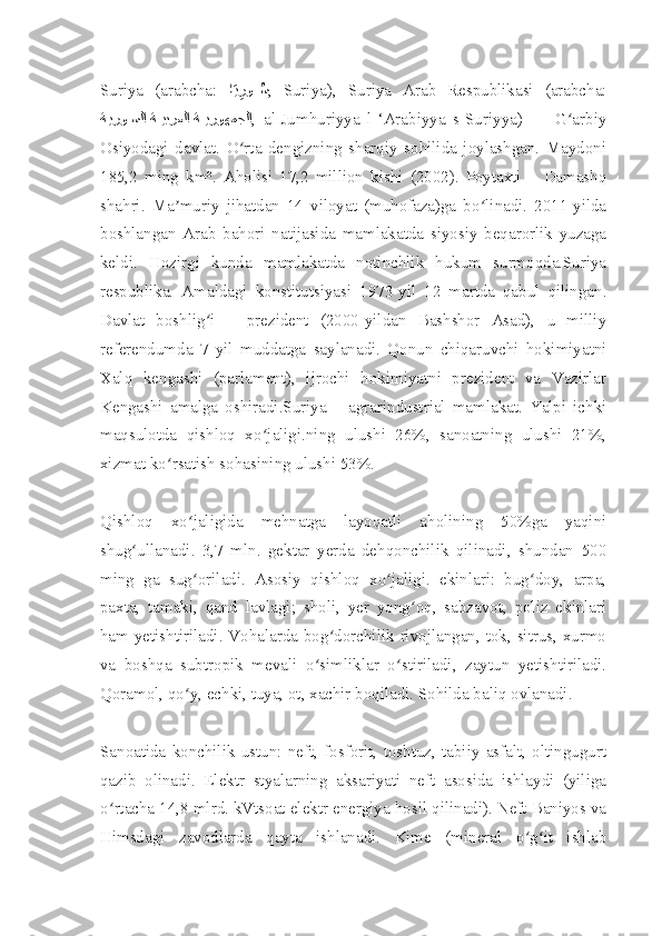 Suriya   (arabcha:   اَيِرو	ُ888س ,   Sūriyā),   Suriya   Arab   Respublikasi   (arabcha:
ةيرو	
88سلا ة	88يبرعلا ة	88يروهمجلا ,   al-Jumhūriyya   l-‘Arabiyya   s-Sūriyya)   —   G arbiy	ʻ
Osiyodagi   davlat.   O rta   dengizning   sharqiy   sohilida   joylashgan.   Maydoni	
ʻ
185,2   ming   km².   Aholisi   17,2   million   kishi   (2002).   Poytaxti   –   Damashq
shahri.   Ma muriy   jihatdan   14   viloyat   (muhofaza)ga   bo linadi.   2011-yilda	
ʼ ʻ
boshlangan   Arab   bahori   natijasida   mamlakatda   siyosiy   beqarorlik   yuzaga
keldi.   Hozirgi   kunda   mamlakatda   notinchlik   hukum   surmoqda.Suriya
respublika.   Amaldagi   konstitutsiyasi   1973-yil   12   martda   qabul   qilingan.
Davlat   boshlig i   –   prezident   (2000-yildan   Bashshor   Asad),   u   milliy	
ʻ
referendumda   7   yil   muddatga   saylanadi.   Qonun   chiqaruvchi   hokimiyatni
Xalq   kengashi   (parlament),   ijrochi   hokimiyatni   prezident   va   Vazirlar
Kengashi   amalga   oshiradi.Suriya   –   agrarindustrial   mamlakat.   Yalpi   ichki
maqsulotda   qishloq   xo jaligi.ning   ulushi   26%,   sanoatning   ulushi   21%,	
ʻ
xizmat ko rsatish sohasining ulushi 53%.	
ʻ
Qishloq   xo jaligida   mehnatga   layoqatli   aholining   50%ga   yaqini	
ʻ
shug ullanadi.   3,7   mln.   gektar   yerda   dehqonchilik   qilinadi,   shundan   500	
ʻ
ming   ga   sug oriladi.   Asosiy   qishloq   xo jaligi.   ekinlari:   bug doy,   arpa,	
ʻ ʻ ʻ
paxta,   tamaki,   qand   lavlagi;   sholi,   yer   yong oq,   sabzavot,   poliz   ekinlari	
ʻ
ham yetishtiriladi. Vohalarda bog dorchilik rivojlangan, tok, sitrus, xurmo	
ʻ
va   boshqa   subtropik   mevali   o simliklar   o stiriladi,   zaytun   yetishtiriladi.	
ʻ ʻ
Qoramol, qo y, echki, tuya, ot, xachir boqiladi. Sohilda baliq ovlanadi.	
ʻ
Sanoatida   konchilik   ustun:   neft,   fosforit,   toshtuz,   tabiiy   asfalt,   oltingugurt
qazib   olinadi.   Elektr   styalarning   aksariyati   neft   asosida   ishlaydi   (yiliga
o rtacha 14,8 mlrd. kVtsoat elektr energiya hosil qilinadi). Neft Baniyos va	
ʻ
Himsdagi   zavodlarda   qayta   ishlanadi.   Kime   (mineral   o g it   ishlab	
ʻ ʻ 