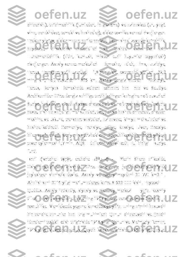 chiqarish.),   to qimachilik   (jumladan,   ip   gazlama)   va   oziqovkat   (un,   yog ,ʻ ʻ
vino, qandshakar, tamaki va boshqalar), elektr texnika sanoati rivojlangan.
Traktor yig uv, elektr motor, po lat prokati, beton shpal zavodi, ko nchilik,	
ʻ ʻ ʻ
poyabzal,   binokorlik   materiallari   va   boshqa   korxonalar   bor.
Hunarmandchilik   (oltin,   kumush,   misdan   turli   buyumlar   tayyorlash)
rivojlangan. Asosiy sanoat markazlari – Damashq, Halab, Hims, Loziqiya,
Tartus.   Transport   yo li   uzunligi   –   1,8   ming   km,   avtomobil   yo llari   –39,2	
ʻ ʻ
ming   km,   neft   quvurlari   –   805   km.   Asosiy   dengiz   portlari   –   Loziqiya,
Tartus,   Baniyos   Damashqda   xalqaro   aeroport   bor.   Iroq   va   Saudiya
Arabistonidan O rta dengiz sohiliga tortib kelingan ko pgina neft quvurlari	
ʻ ʻ
Suriya   hududidan   o tadi.   Suriya   chetga   neft   va   neft   mahsulotlari,   fosforit,	
ʻ
paxta, qishloq xo jaligi. mahsulotlari, teri, jun va boshqa chiqaradi, chetdan	
ʻ
mashina va uskuna, transport  vositalari,  oziqovqat, kimyo mahsulotlari va
boshqa   keltiradi.   Germaniya,   Fransiya,   Italiya,   Rossiya,   Livan,   Gretsiya
bilan savdo qiladi. Suriyaning O zbekiston Respublikasi bilan 2002-yildagi	
ʻ
tovar   aylanmasi   1,7   mln.   AQSH   dollarini   tashkil   etdi.   Pul   birligi   –   suriya
funti.
Isroil   (ivritcha:   ל ֵא	
ָרgשְִׂי ,   arabcha:   ليئار	888سإ )   —   Yaqin   Sharq   o lkasida,	ʻ
Osiyoning   g arbiy   qismida,   O rta   dengizning   janubi-sharqiy   bo yida	
ʻ ʻ ʻ
joylashgan   sionistik   davlat.   Asosiy   va   rasmiy   maydoni   20   770   km2[1].
Aholisi   soni  2016-yilgi   ma lumotlarga  ko ra  8   522  000   kishi.  Poytaxti   —	
ʼ ʻ
Quddus.   Asosiy   iqtisodiy,   siyosiy   va   madaniy   markazi   —   yo q.   Rasmiy	
ʻ
tillari — ivrit va arabcha. BMTning 1947-yildagi qaroriga muvofiqIsroil —
respublika. Mamlakatda yagona konstitutsiya yo q. Uning o rnini bosuvchi	
ʻ ʻ
bir   qancha   qonunlar   bor.   Eng   muhimlari:   Qonun   chiqaruvchi   va   ijrochi
idoralarni tashkil etish to g risida 1948-yilgi Qonun va Ma muriy farmon,	
ʻ ʻ ʼ
1949-yilgi   Muvaqqat   qonun,   Qaytib   kelish   to g risida   1950-yilgi   Qonun,	
ʻ ʻ 