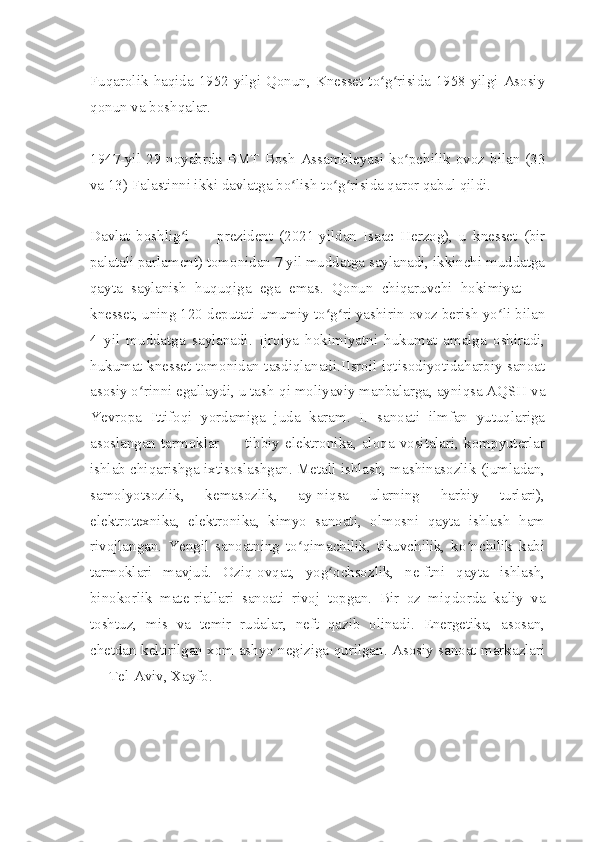 Fuqarolik haqida 1952-yilgi Qonun, Knesset to g risida 1958-yilgi Asosiyʻ ʻ
qonun va boshqalar.
1947-yil 29-noyabrda BMT Bosh  Assambleyasi ko pchilik ovoz bilan (33	
ʻ
va 13) Falastinni ikki davlatga bo lish to g risida qaror qabul qildi.	
ʻ ʻ ʻ
Davlat   boshlig i   —   prezident   (2021-yildan   Isaac   Herzog),   u   knesset   (bir	
ʻ
palatali parlament) tomonidan 7 yil muddatga saylanadi, ikkinchi muddatga
qayta   saylanish   huquqiga   ega   emas.   Qonun   chiqaruvchi   hokimiyat   —
knesset, uning 120 deputati umumiy to g ri yashirin ovoz berish yo li bilan	
ʻ ʻ ʻ
4   yil   muddatga   saylanadi.   Ijroiya   hokimiyatni   hukumat   amalga   oshiradi,
hukumat knesset tomonidan tasdiqlanadi.IIsroil iqtisodiyotidaharbiy sanoat
asosiy o rinni egallaydi, u tash-qi moliyaviy manbalarga, ayniqsa AQSH va	
ʻ
Yevropa   Ittifoqi   yordamiga   juda   karam.   I.   sanoati   ilmfan   yutuqlariga
asoslangan  tarmoklar   —  tibbiy   elektronika,   aloqa   vositalari,   kompyuterlar
ishlab chiqarishga ixtisoslashgan. Metall ishlash, mashinasozlik (jumladan,
samolyotsozlik,   kemasozlik,   ay-niqsa   ularning   harbiy   turlari),
elektrotexnika,   elektronika,   kimyo   sanoati,   olmosni   qayta   ishlash   ham
rivojlangan.   Yengil   sanoatning   to qimachilik,   tikuvchilik,   ko nchilik   kabi	
ʻ ʻ
tarmoklari   mavjud.   Oziq-ovqat,   yog ochsozlik,   ne-ftni   qayta   ishlash,	
ʻ
binokorlik   mate-riallari   sanoati   rivoj   topgan.   Bir   oz   miqdorda   kaliy   va
toshtuz,   mis   va   temir   rudalar,   neft   qazib   olinadi.   Energetika,   asosan,
chetdan keltirilgan xom ashyo negiziga qurilgan. Asosiy sanoat markazlari
— Tel-Aviv, Xayfo. 