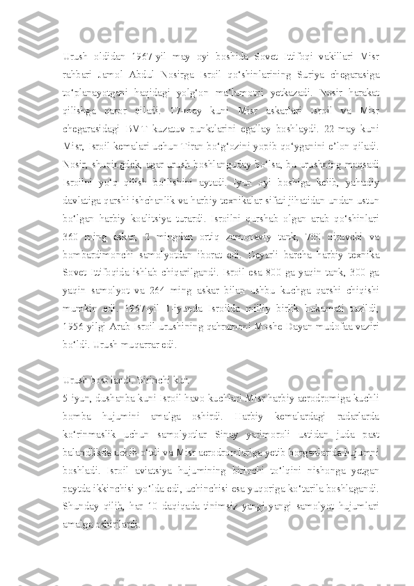 Urush   oldidan   1967-yil   may   oyi   boshida   Sovet   Ittifoqi   vakillari   Misr
rahbari   Jamol   Abdul   Nosirga   Isroil   qo‘shinlarining   Suriya   chegarasiga
to‘planayotgani   haqidagi   yolg‘on   ma’lumotni   yetkazadi.   Nosir   harakat
qilishga   qaror   qiladi.   17-may   kuni   Misr   askarlari   Isroil   va   Misr
chegarasidagi   BMT   kuzatuv   punktlarini   egallay   boshlaydi.   22-may   kuni
Misr, Isroil kemalari uchun Tiran bo‘g‘ozini yopib qo‘yganini e’lon qiladi.
Nosir, shuningdek, agar urush boshlanguday bo‘lsa, bu urushning maqsadi
Isroilni   yo‘q   qilish   bo‘lishini   aytadi.   Iyun   oyi   boshiga   kelib,   yahudiy
davlatiga qarshi ishchanlik va harbiy texnikalar sifati jihatidan undan ustun
bo‘lgan   harbiy   koalitsiya   turardi.   Isroilni   qurshab   olgan   arab   qo‘shinlari
360   ming   askar,   2   mingdan   ortiq   zamonaviy   tank,   700   qiruvchi   va
bombardimonchi   samolyotdan   iborat   edi.   Deyarli   barcha   harbiy   texnika
Sovet   Ittifoqida   ishlab   chiqarilgandi.   Isroil   esa   800   ga   yaqin   tank,   300   ga
yaqin   samolyot   va   264   ming   askar   bilan   ushbu   kuchga   qarshi   chiqishi
mumkin   edi.   1967-yil   1-iyunda   Isroilda   milliy   birlik   hukumati   tuzildi,
1956-yilgi Arab-Isroil urushining qahramoni Moshe Dayan mudofaa vaziri
bo‘ldi. Urush muqarrar edi.
Urush boshlandi. Birinchi kun
5-iyun, dushanba kuni Isroil havo kuchlari Misr harbiy aerodromiga kuchli
bomba   hujumini   amalga   oshirdi.   Harbiy   kemalardagi   radarlarda
ko‘rinmaslik   uchun   samolyotlar   Sinay   yarimoroli   ustidan   juda   past
balandlikda uchib o‘tdi va Misr aerodromlariga yetib borganlarida hujumni
boshladi.   Isroil   aviatsiya   hujumining   birinchi   to‘lqini   nishonga   yetgan
paytda ikkinchisi yo‘lda edi, uchinchisi esa yuqoriga ko‘tarila boshlagandi.
Shunday   qilib,   har   10   daqiqada   tinimsiz   yangi-yangi   samolyot   hujumlari
amalga oshirilardi. 