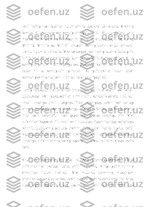 Isroil   harbiy   havo   kuchlari   hujumlarining   dastlabki   uch   soatida   Misrning
kamida   300   ta   jangovar   samolyotini   yo‘q   qildi.   Shu   jumladan,   uzoq
masofali   bombardimonchi   bo‘lgan   30   ta   Tu-16,   shuningdek,   Il-28,   Su-17,
MiG-17,   MiG-19   va   MiG-21   qiruvchi   samolyotlarini   ishdan   chiqardi.
Ushbu   hujumlar   oqibatida   Misr   aviatsiyasi   real   harbiy   kuch   sifatida   yo‘q
bo‘lib   ketdi.   Urushning   birinchi   kuni   oxiriga   kelib,   Suriyaning   ham   60   ta
samolyoti   yo‘q   qilindi,   Iordaniya   esa   urushning   ikkinchi   kunining   oxiriga
qadar   40   ta   samolyotini   yo‘qotdi.   Bu   yo‘qotishlar   butun   urush
kampaniyasining natijasini oldindan belgilab qo‘ygan edi.
Harbiy harakatlar boshlanishidan biroz oldin Isroil bosh vaziri Levi Eshkol
Quddusdagi BMT kuzatuvchilari qo‘mondoni, kanadalik general Odd Bull
orqali   Iordaniya   qiroli   Husaynga:   “Biz   Iordaniyaga   qarshi   hech   qanday
chora   ko‘rmaymiz.   Ammo   Iordaniya   urushga   qo‘shilsa,   biz   bor   kuchimiz
bilan   javob   beramiz”,   –   deb   aytgan   edi.   Shunga   qaramay,   qirol   Misr
qo‘shinlari Negev cho‘li orqali Isroil hududiga o‘tgani haqidagi xabarlarga
ishonib,   Quddusning   yahudiy   qismini   o‘qqa   tutish   haqida   buyruq   berdi.
Natijada   Quddus   uchun   janglar   boshlandi.   Isroil   artilleriyasi   shahardagi
Iordaniya   qo‘shinlarining   asosiy   tayanchi   –   Givat   ha-Tahmoshetga   zarba
berdi.
Shu   bilan   birga   generallar   Israel   Tal,   Ariel   Sharon   va   Avraam   Ioffelar
qo‘mondonligi   ostidagi   uchta   zirhli   bo‘linma,   Sinay   yarimorolining
shimolidan   hujum   boshladi.   Misr   mudofaa   tizimining   mustahkam
chiziqlaridagi tanklar, tankka qarshi qurollar va mina zarbalarini o‘z ichiga
olgan   og‘ir   janglar   bir   kun   davom   etdi.   Isroilliklar   35   nafar   tank 