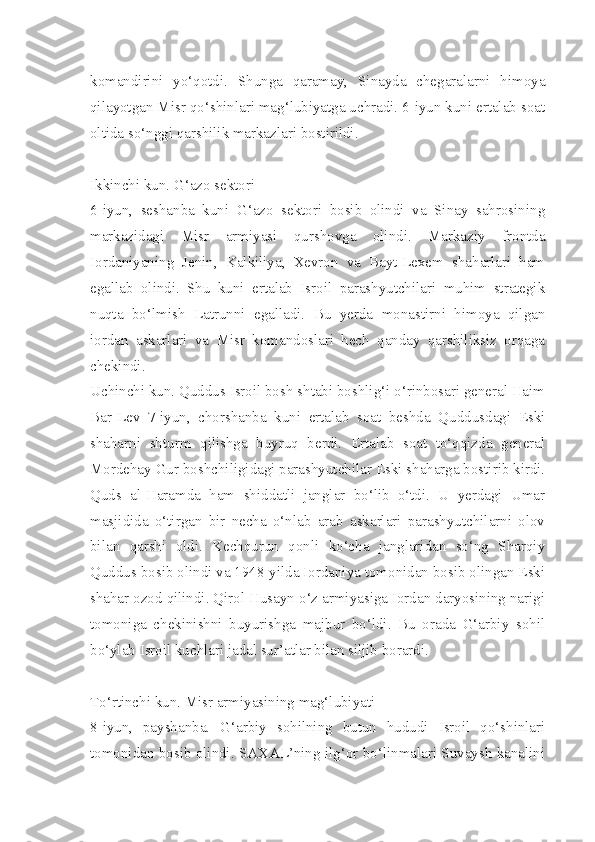 komandirini   yo‘qotdi.   Shunga   qaramay,   Sinayda   chegaralarni   himoya
qilayotgan Misr qo‘shinlari mag‘lubiyatga uchradi. 6-iyun kuni ertalab soat
oltida so‘nggi qarshilik markazlari bostirildi.
Ikkinchi kun. G‘azo sektori
6-iyun,   seshanba   kuni   G‘azo   sektori   bosib   olindi   va   Sinay   sahrosining
markazidagi   Misr   armiyasi   qurshovga   olindi.   Markaziy   frontda
Iordaniyaning   Jenin,   Kalkiliya,   Xevron   va   Bayt-Lexem   shaharlari   ham
egallab   olindi.   Shu   kuni   ertalab   Isroil   parashyutchilari   muhim   strategik
nuqta   bo‘lmish   Latrunni   egalladi.   Bu   yerda   monastirni   himoya   qilgan
iordan   askarlari   va   Misr   komandoslari   hech   qanday   qarshiliksiz   orqaga
chekindi.
Uchinchi kun. Quddus Isroil bosh shtabi boshlig‘i o‘rinbosari general Haim
Bar-Lev   7-iyun,   chorshanba   kuni   ertalab   soat   beshda   Quddusdagi   Eski
shaharni   shturm   qilishga   buyruq   berdi.   Ertalab   soat   to‘qqizda   general
Mordehay Gur boshchiligidagi parashyutchilar Eski shaharga bostirib kirdi.
Quds   al-Haramda   ham   shiddatli   janglar   bo‘lib   o‘tdi.   U   yerdagi   Umar
masjidida   o‘tirgan   bir   necha   o‘nlab   arab   askarlari   parashyutchilarni   olov
bilan   qarshi   oldi.   Kechqurun   qonli   ko‘cha   janglaridan   so‘ng   Sharqiy
Quddus bosib olindi va 1948-yilda Iordaniya tomonidan bosib olingan Eski
shahar ozod qilindi. Qirol Husayn o‘z armiyasiga Iordan daryosining narigi
tomoniga   chekinishni   buyurishga   majbur   bo‘ldi.   Bu   orada   G‘arbiy   sohil
bo‘ylab Isroil kuchlari jadal sur’atlar bilan siljib borardi.
To‘rtinchi kun. Misr armiyasining mag‘lubiyati
8-iyun,   payshanba.   G‘arbiy   sohilning   butun   hududi   Isroil   qo‘shinlari
tomonidan bosib olindi. SAXAL’ning ilg‘or bo‘linmalari Suvaysh kanalini 