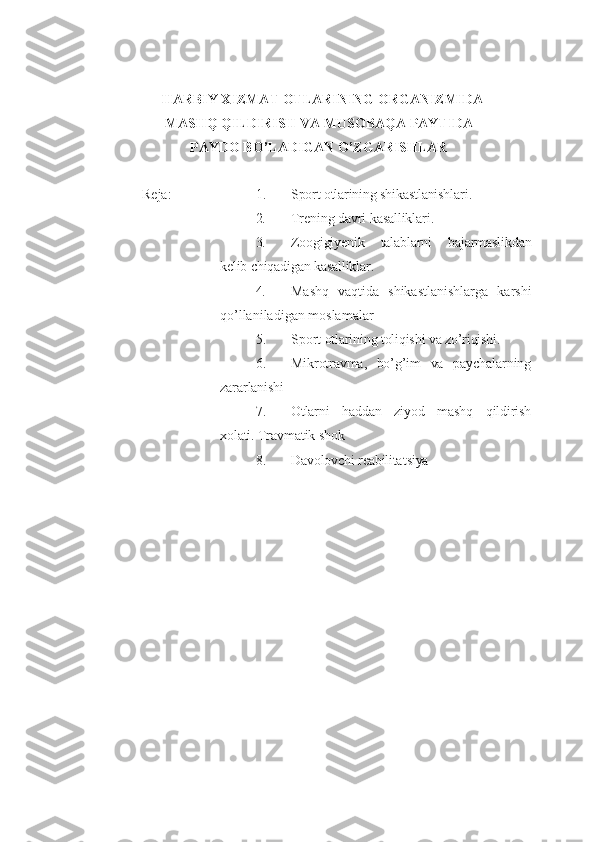 HARBIY XIZMAT  OTLARINING ORGANIZMIDA
MASHQ QILDIRISH VA MUSOBAQA PAYTIDA
PAYDO BO’LADIGAN O’ZGARISHLAR
Reja: 1. Sport otlarining shikastlanishlari .
2. Trening davri kasalliklari .
3. Zoogigiyenik   talablarni   bajarmaslikdan
kelib chiqadigan kasalliklar .
4. Mashq   vaqtida   shikastlanishlarga   karshi
qo’llaniladigan  moslamalar  
5. Sport  otlarining toliqishi va zo’riqishi .
6. Mikrotravma,   bo’g’im   va   paychalarning
zararlanishi
7. Otlarni   h addan   ziyod   mashq   qildirish
xolati.  Travmatik shok  
8. Davolovchi reabilita t siya 