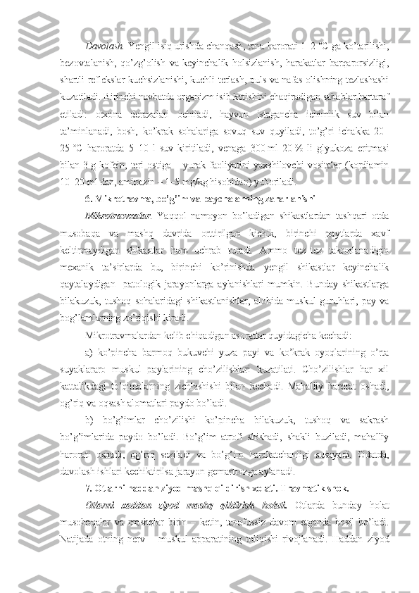 Davolash.   Yengil isiq urishda chanqash, tana harorati  1–2   °C  ga ko’tarilishi ,
bezovtalanish,   qo’zg’olish   va   keyinchalik   holsizlanish ,   harakatlar   barqarorsizligi,
shartli reflekslar kuchsizlanishi ,   kuchli terlash, puls va nafas olishning tezlashashi
kuzatiladi. Birinchi navbatda organizm isib ketishini chaqiradigan sabablar bartaraf
etiladi:   otxona   derazalari   ochiladi,   hayvon   istagancha   ichimlik   suv   bilan
ta’minlanadi,   bosh,   ko’krak   sohalariga   sovuq   suv   quyiladi,   to’g’ri   ichakka   20–
25   °C   haroratda   5–10   l   suv   kiritiladi,   venaga   300   ml   20   %   li   glyukoza   eritmasi
bilan   3   g   kofein,   teri   ostiga   –   yurak   faoliyatini   yaxshilovchi   vositalar   (kordiamin
10–20   ml dan, aminazin – 1–5   mg/kg hisobidan) yuboriladi.
6 .  Mikrotravma, bo’g’im va  paychalarning  zararlanishi
Mikrotravmalar .   Yaqqol   namoyon   bo’ladigan   shikastlardan   tashqari   otda
musobaqa   va   mashq   davrida   orttirilgan   kichik,   birinchi   paytlarda   xavf
keltirmaydigan   shikastlar   ham   uchrab   turadi.   Ammo   tez–tez   takrorlanadigin
mexanik   ta’sirlarda   bu,   birinchi   ko’rinishda   yengil   shikastlar   keyinchalik
qaytalaydigan     patologik   jarayonlarga   aylanishlari   mumkin.   Bunday   shikastlarga
bilakuzuk,   tushoq   sohalaridagi   shikastlanishlar,   alohida   muskul   guruhlari,   pay   va
bog’lamlarning zo’riqishi kiradi.
Mikrotravmalardan kelib chiqadigan asoratlar quyidagicha kechadi: 
a)   ko’pincha   barmoq   bukuvchi   yuza   payi   va   ko’krak   oyoqlarining   o’rta
suyaklararo   muskul   paylarining   cho’zilishlari   kuzatilati.   Cho’zilishlar   har   xil
kattalikdagi   to’qimalarning   zichlashishi   bilan   kechadi.   Mahalliy   harorat   oshadi,
og’riq va oqsash alomatlari paydo bo’ladi.
b)   bo’g’imlar   cho’zilishi   ko’pincha   bilakuzuk,   tushoq   va   sakrash
bo’g’imlarida   paydo   bo’ladi.   Bo’g’im   atrofi   shishadi,   shakli   buziladi,   mahalliy
harorati   oshadi,   og’riq   seziladi   va   bo’g’im   harakatchanligi   susayadi.   Odatda,
davolash ishlari kechiktirilsa jarayon gemartrozga aylanadi.
7.  Otlarni  h addan ziyod mashq qildirish xolati.  Travmatik shok.
Otlarni   xaddan   ziyod   mashq   qildirish   h olati.   Otlarda   bunday   holat
musobaqalar   va   mashqlar   birin   –   ketin,   tanafussiz   davom   etganda   hosil   bo’ladi.
Natijada   otning   nerv   –   muskul   apparatining   toliqishi   rivojlanadi.   Haddan   ziyod 