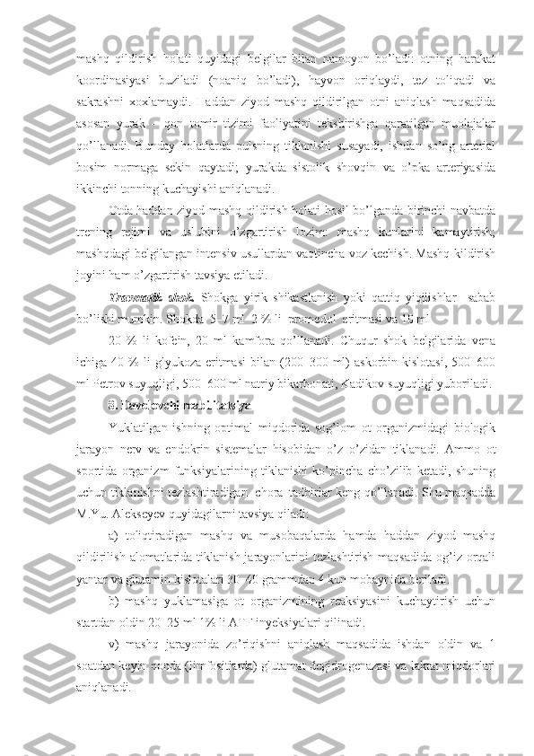 mashq   qildirish   holati   quyidagi   belgilar   bilan   namoyon   bo’ladi:   otning   harakat
koordinasiyasi   buziladi   (noaniq   bo’ladi),   hayvon   oriqlaydi,   tez   toliqadi   va
sakrashni   xoxlamaydi.   Haddan   ziyod   mashq   qildirilgan   otni   aniqlash   maqsadida
asosan   yurak   –   qon   tomir   tizimi   faoliyatini   tekshirishga   qaratilgan   muolajalar
qo’llanadi.   Bunday   holatlarda   pulsning   tiklanishi   susayadi,   ishdan   so’ng   arterial
bosim   normaga   sekin   qaytadi;   yurakda   sistolik   shovqin   va   o’pka   arteriyasida
ikkinchi tonning kuchayishi aniqlanadi. 
Otda haddan ziyod mashq qildirish holati hosil bo’lganda birinchi navbatda
trening   rejimi   va   uslubini   o’zgartirish   lozim:   mashq   kunlarini   kamaytirish;
mashqdagi belgilangan intensiv usullardan vaqtincha voz kechish. Mashq kildirish
joyini ham o’zgartirish tavsiya etiladi.  
Travmatik   shok.   Shokga   yirik   shikastlanish   yoki   qattiq   yiqilishlar     sabab
bo’lishi mumkin.  Shokda  5–7 ml  2 % li  promedol  eritmasi va 10 ml 
20   %   li   kofein,   20   ml   kamfora   qo’llanadi.   Chuqur   shok   belgilarida   vena
ichiga  40  %   li  glyukoza   eritmasi   bilan  (200–300  ml)   askorbin  kislotasi,   500–600
ml Petrov suyuqligi, 500–600 ml natriy bikarbonati, Kadikov suyuqligi yuboriladi.
8 .   Davolovchi reabilita t siya
Yuklatilgan   ishning   optimal   miqdorida   sog’lom   ot   organizmidagi   biologik
jarayon   nerv   va   endokrin   sistemalar   hisobidan   o’z–o’zidan   tiklanadi.   Ammo   ot
sportida   organizm   funksiyalarining   tiklanishi   ko’pincha   cho’zilib   ketadi,   shuning
uchun tiklanishni tezlashtiradigan   chora–tadbirlar keng qo’llanadi. Shu maqsadda
M.Yu. Alekseyev quyidagilarni tavsiya qiladi:
a)   toliqtiradigan   mashq   va   musobaqalarda   hamda   haddan   ziyod   mashq
qildirilish   alomatlarida   tiklanish jarayonlarini  tezlashtirish  maqsadida  og’iz  orqali
yantar va glutamin kislotalari 30–40 grammdan 4 kun mobaynida beriladi.
b)   mashq   yuklamasiga   ot   organizmining   reaksiyasini   kuchaytirish   uchun
startdan oldin 20–25 ml 1% li ATF inyeksiyalari qilinadi.
v)   mashq   jarayonida   zo’riq i shni   aniqlash   maqsadida   ishdan   oldin   va   1
soatdan keyin qonda (limfositlarda) glutamat degidrogenazasi va laktat miqdorlari
aniqlanadi. 