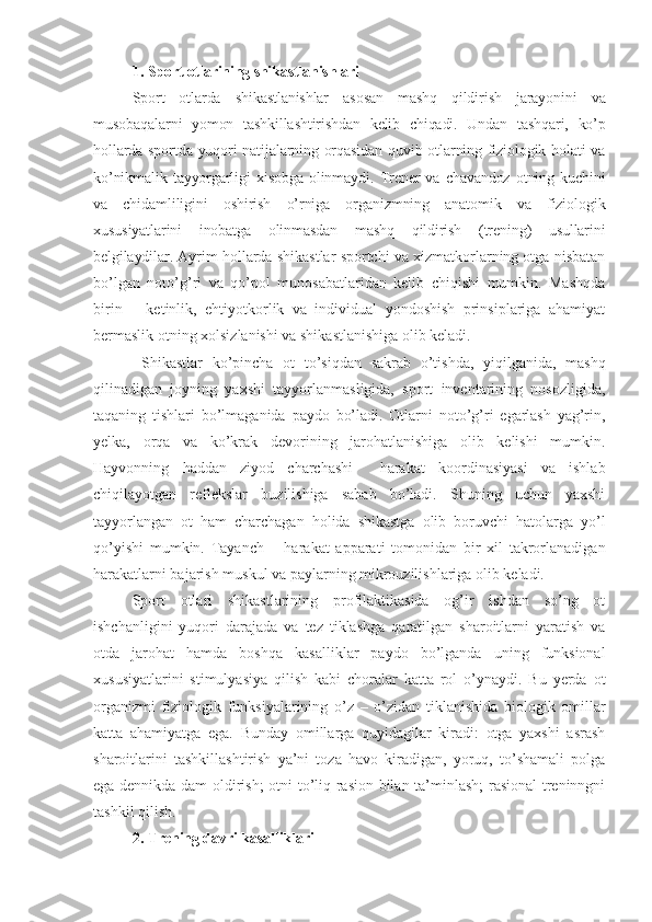 1 .  Sport otlarining shikastlanishlari
Sport   otlarda   shikastlanishlar   asosan   mashq   qildirish   jarayonini   va
musobaqalarni   yomon   tashkillashtirishdan   kelib   chiqadi.   Undan   tashqari,   ko’p
hollarda sportda yuqori  natijalarning orqasidan  quvib otlarning fiziologik holati va
ko’nikmalik   tayyorgarligi   xisobga   olinmaydi.   Trener   va   chavandoz   otning   kuchini
va   chidamliligini   oshirish   o’rniga   organizmning   anatomik   va   fiziologik
xususiyatlarini   inobatga   olinmasdan   mashq   qildirish   (trening)   usullarini
belgilaydilar.  Ayrim hollarda shikastlar sportchi va xizmatkorlarning otga nisbatan
bo’lgan   noto’g’ri   va   qo’pol   munosabatlaridan   kelib   chiqishi   mumkin.   Mashqda
birin   –   ketinlik,   ehtiyotkorlik   va   individual   yondoshish   prinsiplariga   ahamiyat
bermaslik otning xolsizlanishi va shikastlanishiga olib keladi.
  Shikastlar   ko’pincha   ot   to’siqdan   sakrab   o’tishda,   yiqilganida,   mashq
qilinadigan   joyning   yaxshi   tayyorlanmasligida,   sport   inventarining   nosozligida,
taqaning   tishlari   bo’lmaganida   paydo   bo’ladi.   Otlarni   noto’g’ri   egarlash   yag’rin,
yelka,   orqa   va   ko’krak   devorining   jarohatlanishiga   olib   kelishi   mumkin.
Hayvonning   haddan   ziyod   charchashi     harakat   koordinasiyasi   va   ishlab
chiqilayotgan   reflekslar   buzilishiga   sabab   bo’ladi.   Shuning   uchun   yaxshi
tayyorlangan   ot   ham   charchagan   holida   shikastga   olib   boruvchi   hatolarga   yo’l
qo’yishi   mumkin.   Tayanch   –   harakat   apparati   tomonidan   bir   xil   takrorlanadigan
harakatlarni bajarish muskul va paylarning mikrouzilishlariga olib keladi. 
Sport   otlari   shikastlarining   profilaktikasida   og’ir   ishdan   so’ng   ot
ishchanligini   yuqori   darajada   va   tez   tiklashga   qaratilgan   sharoitlarni   yaratish   va
otda   jarohat   hamda   boshqa   kasalliklar   paydo   bo’lganda   uning   funksional
xususiyatlarini   stimulyasiya   qilish   kabi   choralar   katta   rol   o’ynaydi.   Bu   yerda   ot
organizmi   fiziologik   funksiyalarining   o’z   –   o’zidan   tiklanishida   biologik   omillar
katta   ahamiyatga   ega.   Bunday   omillarga   quyidagilar   kiradi:   otga   yaxshi   asrash
sharoitlarini   tashkillashtirish   ya’ni   toza   havo   kiradigan,   yoruq,   to’shamali   polga
ega dennikda dam oldirish; otni to’liq rasion bilan ta’minlash;  rasional  treninngni
tashkil qilish.
2 .  Trening davri kasalliklari 