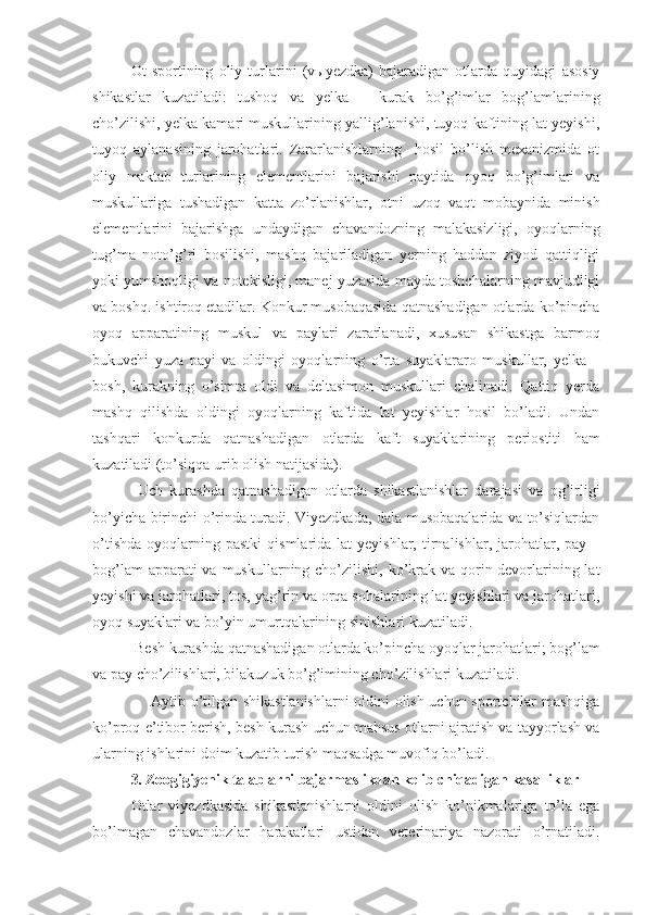 Ot   sportining   oliy   turlarini   (vыyezdka)   bajaradigan   otlarda   quyidagi   asosiy
shikastlar   kuzatiladi:   tushoq   va   yelka   –   kurak   bo’g’imlar   bog’lamlarining
cho’zilishi, yelka kamari muskullarining yallig’lanishi, tuyoq kaftining lat yeyishi,
tuyoq   aylanasining   jarohatlari.   Zararlanishlarning     hosil   bo’lish   mexanizmida   ot
oliy   maktab   turlarining   elementlarini   bajarishi   paytida   oyoq   bo’g’imlari   va
muskullariga   tushadigan   katta   zo’rlanishlar,   otni   uzoq   vaqt   mobaynida   minish
elementlarini   bajarishga   undaydigan   chavandozning   malakasizligi,   oyoqlarning
tug’ma   noto’g’ri   bosilishi,   mashq   bajariladigan   yerning   haddan   ziyod   qattiqligi
yoki yumshoqligi va notekisligi, manej yuzasida mayda toshchalarning mavjudligi
va boshq. ishtiroq etadilar. Konkur musobaqasida qatnashadigan otlarda ko’pincha
oyoq   apparatining   muskul   va   paylari   zararlanadi,   xususan   shikastga   barmoq
bukuvchi   yuza   payi   va   oldingi   oyoqlarning   o’rta   suyaklararo   muskullar,   yelka   –
bosh,   kurakning   o’simta   oldi   va   deltasimon   muskullari   chalinadi.   Qattiq   yerda
mashq   qilishda   oldingi   oyoqlarning   kaftida   lat   yeyishlar   hosil   bo’ladi.   Undan
tashqari   konkurda   qatnashadigan   otlarda   kaft   suyaklarining   periostiti   ham
kuzatiladi (to’siqqa urib olish natijasida).
  Uch   kurashda   qatnashadigan   otlarda   shikastlanishlar   darajasi   va   og’irligi
bo’yicha birinchi o’rinda turadi. Viyezdkada, dala musobaqalarida va to’siqlardan
o’tishda   oyoqlarning  pastki   qismlarida  lat  yeyishlar,  tirnalishlar,  jarohatlar,  pay  –
bog’lam  apparati va muskullarning cho’zilishi, ko’krak va qorin devorlarining lat
yeyishi va jarohatlari, tos, yag’rin va orqa sohalarining lat yeyishlari va jarohatlari,
oyoq suyaklari va bo’yin umurtqalarining sinishlari kuzatiladi.
 Besh kurashda qatnashadigan otlarda ko’pincha oyoqlar jarohatlari; bog’lam
va pay cho’zilishlari, bilakuzuk bo’g’imining cho’zilishlari kuzatiladi.  
       Aytib o’tilgan shikastlanishlarni  oldini olish uchun sportchilar mashqiga
ko’proq e’tibor berish, besh kurash uchun mahsus otlarni ajratish va tayyorlash va
ularning ishlarini doim kuzatib turish maqsadga muvofiq bo’ladi.
3.  Zoogigiyenik talablarni bajarmaslikdan kelib chiqadigan kasalliklar
Otlar   viyezdkasida   shikastlanishlarni   oldini   olish   ko’nikmalariga   to’la   ega
bo’lmagan   chavandozlar   harakatlari   ustidan   veterinariya   nazorati   o’rnatiladi. 