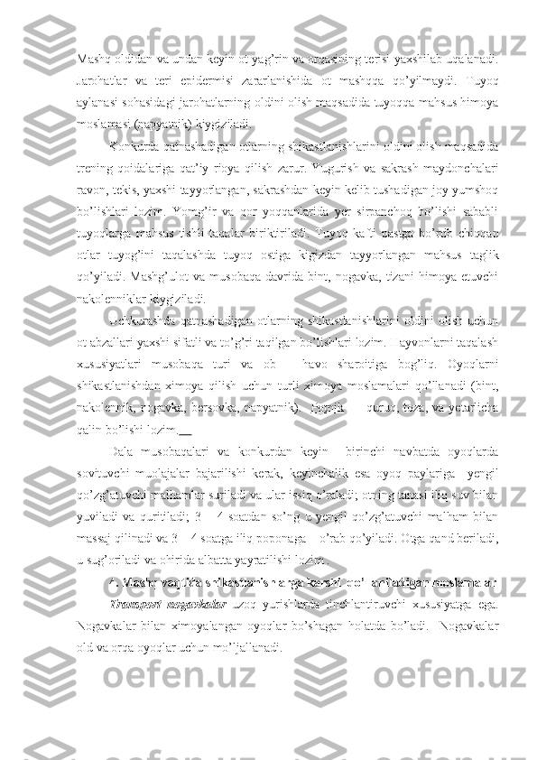 Mashq oldidan va undan keyin ot yag’rin va orqasining terisi yaxshilab uqalanadi.
Jarohatlar   va   teri   epidermisi   zararlanishida   ot   mashqqa   qo’yilmaydi.   Tuyoq
aylanasi sohasidagi jarohatlarning oldini olish maqsadida tuyoqqa mahsus himoya
moslamasi (napyatnik) kiygiziladi.
Konkurda qatnashadigan otlarning shikastlanishlarini oldini olish maqsadida
trening   qoidalariga   qat’iy   rioya   qilish   zarur.   Yugurish   va   sakrash   maydonchalari
ravon, tekis, yaxshi tayyorlangan, sakrashdan keyin kelib tushadigan joy yumshoq
bo’lishlari   lozim.   Yomg’ir   va   qor   yoqqanlarida   yer   sirpanchoq   bo’lishi   sababli
tuyoqlarga   mahsus   tishli   taqalar   biriktiriladi.   Tuyoq   kafti   pastga   bo’rtib   chiqqan
otlar   tuyog’ini   taqalashda   tuyoq   ostiga   kigizdan   tayyorlangan   mahsus   taglik
qo’yiladi.   Mashg’ulot   va   musobaqa   davrida   bint,   nogavka,   tizani   himoya   etuvchi
nakolenniklar kiygiziladi.
Uchkurashda   qatnashadigan   otlarning   shikastlanishlarini   oldini   olish   uchun
ot abzallari yaxshi sifatli va to’g’ri taqilgan bo’lishlari lozim. Hayvonlarni taqalash
xususiyatlari   musobaqa   turi   va   ob   –   havo   sharoitiga   bog’liq.   Oyoqlarni
shikastlanishdan   ximoya   qilish   uchun   turli   ximoya   moslamalari   qo’llanadi   (bint,
nakolennik,  nogavka,   bersovka,   napyatnik).    Potnik           quruq,  toza,   va   yetarlicha
qalin bo’lishi lozim.     
Dala   musobaqalari   va   konkurdan   keyin     birinchi   navbatda   oyoqlarda
sovituvchi   muolajalar   bajarilishi   kerak,   keyinchalik   esa   oyoq   paylariga     yengil
qo’zg’atuvchi malhamlar suriladi va ular issiq o’raladi; otning tanasi iliq suv bilan
yuviladi   va   quritiladi;   3   –   4   soatdan   so’ng   u   yengil   qo’zg’atuvchi   malham   bilan
massaj qilinadi va 3 – 4 soatga iliq  poponaga     o’rab qo’yiladi. Otga qand beriladi,
u sug’oriladi va ohirida albatta yayratilishi lozim .
4 .  Mashq vaqtida shikastlanishlarga karshi  qo’llaniladigan  moslamalar
Transport   nogavkalar   uzoq   yurishlarda   tinchlantiruvchi   xususiyatga   ega.
Nogavkalar   bilan   ximoyalangan   oyoqlar   bo’shagan   holatda   bo’ladi.     Nogavkalar
old va orqa oyoqlar uchun mo’ljallanadi. 