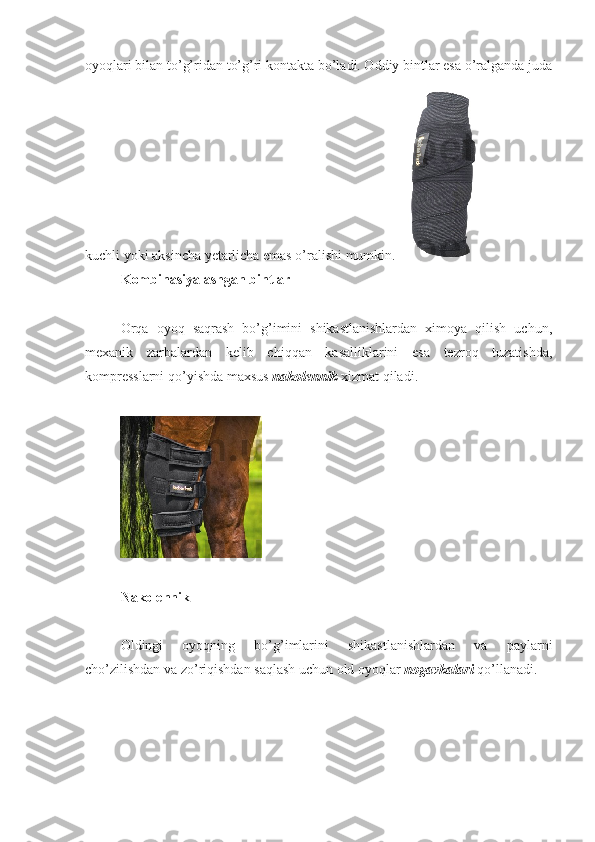 oyoqlari bilan to’g’ridan to’g’ri kontakta bo’ladi. Oddiy bintlar esa o’ralganda juda
kuchli yoki aksincha yetarlicha emas o’ralishi mumkin. 
K ombinasiyalashgan bintlar
Orqa   oyoq   saqrash   bo’g’imini   shikastlanishlardan   ximoya   qilish   uchun,
mexanik   zarbalardan   kelib   chiqqan   kasalliklarini   esa   tezroq   tuzatishda,
kompresslarni qo’yishda maxsus  nakolennik  xizmat qiladi.
N akolennik
Oldingi   oyoqning   bo’g’imlarini   shikastlanishlardan   va   paylarni
cho’zilishdan va zo’riqishdan saqlash uchun old oyoqlar  nogavkalari   qo’llanadi.  