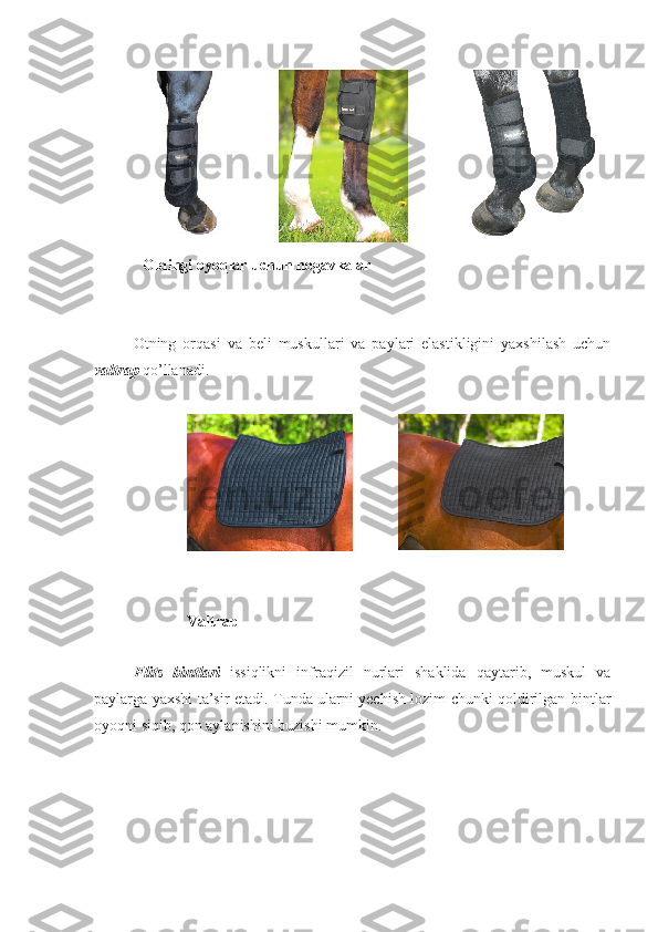 Oldingi oyoqlar uchun nogavkalar
Otning   orqasi   va   beli   muskullari   va   paylari   elastikligini   yaxshilash   uchun
valtrap   qo’llanadi.
V altrap
F li t s   bint lari   issiqlikni   infraqizil   nurlari   shaklida   qaytarib,   muskul   va
paylarga yaxshi ta’sir etadi.   Tunda ularni yechish lozim chunki qoldirilgan bintlar
oyoqni siqib, qon aylanishini buzishi mumkin. 