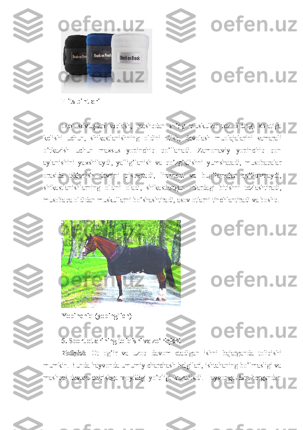 F li t s bint lari
Otni   sovuqdan   saqlash,   mashqdan   so’ng   muskullar   tez   oldingi   xolatiga
kelishi   uchun,   shikastlanishning   oldini   olish,   davolash   muolajalarini   samarali
o’tkazish   uchun   maxsus   yopinchiq   qo’llanadi.   Zamonaviy   yopinchiq   qon
aylanishini   yaxshilaydi,   yallig’lanish   va   qo’zg’alishni   yumshatadi,   musobaqalar
orasida   tiklanish   davrini   qisqartadi,   liniment   va   bug’lamalar   qo’llanmaydi,
shikastlanishlarning   oldini   oladi,   shikastlangan   otlardagi   bitishni   tezlashtiradi,
musobaqa oldidan muskullarni bo’shashtiradi, asov otlarni tinchlantiradi va boshq.
Yopinchiq (yoping`ich)
5 .  Sport  otlarining toliqishi va zo’riqishi
Toliqish .   Ot   og’ir   va   uzoq   davom   etadigan   ishni   bajarganda   toliqishi
mumkin. Bunda hayvonda umumiy charchash belgilari, ishtahaning bo’lmasligi va
mashqni davom ettirishga moyilligi yo’qligi kuzatiladi. Hayvonga dam bergandan 