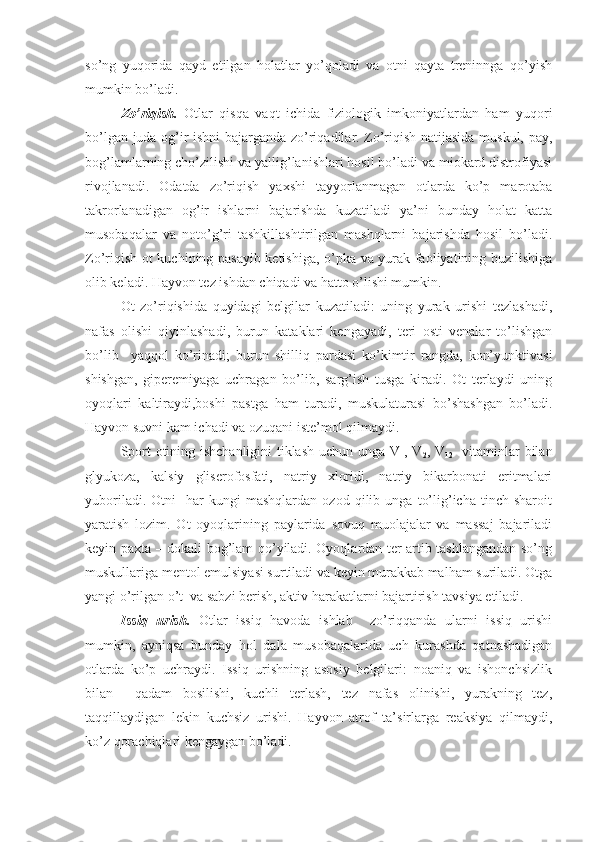 so’ng   yuqorida   qayd   etilgan   holatlar   yo’qoladi   va   otni   qayta   treninnga   qo’yish
mumkin bo’ladi. 
Zo’riqish.   Otlar   qisqa   vaqt   ichida   fiziologik   imkoniyatlardan   ham   yuqori
bo’lgan juda og’ir ishni bajarganda zo’riqadilar. Zo’riqish natijasida muskul, pay,
bog’lamlarning cho’zilishi va yallig’lanishlari hosil bo’ladi va miokard distrofiyasi
rivojlanadi.   Odatda   zo’riqish   yaxshi   tayyorlanmagan   otlarda   ko’p   marotaba
takrorlanadigan   og’ir   ishlarni   bajarishda   kuzatiladi   ya’ni   bunday   holat   katta
musobaqalar   va   noto’g’ri   tashkillashtirilgan   mashqlarni   bajarishda   hosil   bo’ladi.
Zo’riqish ot kuchining pasayib ketishiga, o’pka va yurak faoliyatining buzilishiga
olib keladi. Hayvon tez ishdan chiqadi va hatto o’lishi mumkin.
Ot   zo’riqishida   quyidagi   belgilar   kuzatiladi:   uning   yurak   urishi   tezlashadi,
nafas   olishi   qiyinlashadi,   burun   kataklari   kengayadi,   teri   osti   venalar   to’lishgan
bo’lib     yaqqol   ko’rinadi;   burun   shilliq   pardasi   ko’kimtir   rangda,   kon’yunktivasi
shishgan,   giperemiyaga   uchragan   bo’lib,   sarg’ish   tusga   kiradi.   Ot   terlaydi   uning
oyoqlari   kaltiraydi,boshi   pastga   ham   turadi,   muskulaturasi   bo’shashgan   bo’ladi.
Hayvon suvni kam ichadi va ozuqani iste’mol qilmaydi.
Sport otining ishchanligini tiklash uchun unga V
1 , V
2 , V
12    vitaminlar bilan
glyukoza,   kalsiy   gliserofosfati,   natriy   xloridi,   natriy   bikarbonati   eritmalari
yuboriladi.   Otni     har   kungi   mashqlardan   ozod   qilib  unga   to’lig’icha   tinch   sharoit
yaratish   lozim.   Ot   oyoqlarining   paylarida   sovuq   muolajalar   va   massaj   bajariladi
keyin paxta – dokali bog’lam qo’yiladi. Oyoqlardan ter artib tashlangandan so’ng
muskullariga mentol emulsiyasi surtiladi va keyin murakkab malham suriladi. Otga
yangi o’rilgan o’t  va sabzi berish, aktiv harakatlarni bajartirish tavsiya etiladi.
Issiq   urish.   Otlar   issiq   havoda   ishlab     zo’riqqanda   ularni   issiq   urishi
mumkin,   ayniqsa   bunday   hol   dala   musobaqalarida   uch   kurashda   qatnashadigan
otlarda   ko’p   uchraydi.   Issiq   urishning   asosiy   belgilari:   noaniq   va   ishonchsizlik
bilan     qadam   bosilishi,   kuchli   terlash,   tez   nafas   olinishi,   yurakning   tez,
taqqillaydigan   lekin   kuchsiz   urishi.   Hayvon   atrof   ta’sirlarga   reaksiya   qilmaydi,
ko’z qorachiqlari kengaygan bo’ladi. 