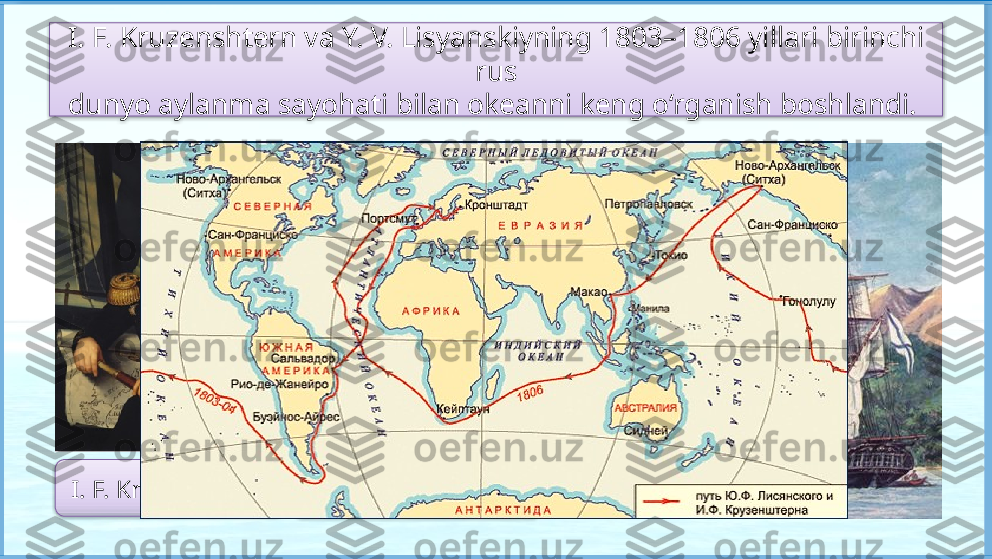 I. F. Kruzenshtern va Y. V. Lisyanskiyning 1803–1806 yillari birinchi 
rus
dunyo aylanma sayohati bilan okeanni keng o‘rganish boshlandi. 
I. F. Kruzenshtern Y. V. Lisyanskiy     