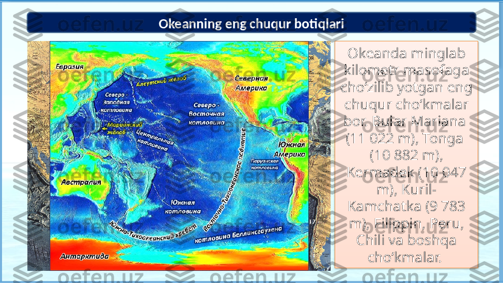 Okeanda minglab 
kilometr masofaga 
cho‘zilib yotgan eng 
chuqur cho‘kmalar 
bor. Bular Mariana 
(11 022 m), Tonga 
(10 882 m), 
Kermadek (10 047 
m), Kuril- 
Kamchatka (9 783 
m), Filippin, Peru, 
Chili va boshqa 
cho‘kmalar. Okeanning eng chuqur botiqlari
74
3 21
65          