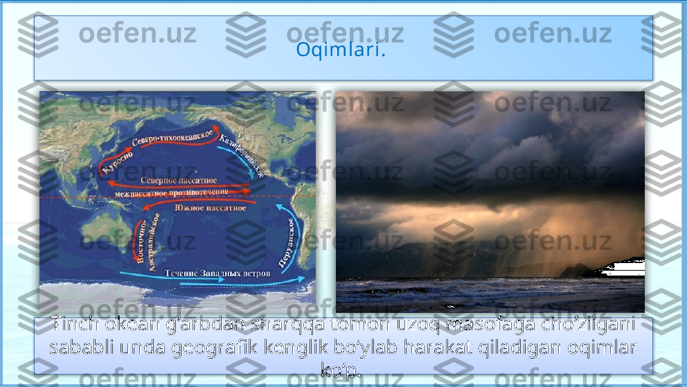 Tinch okean g‘arbdan 
sharqqa tomon uzoq 
masofaga cho‘zilganligi 
sababli unda geografik 
kenglik bo‘ylab harakat 
qiladigan oqimlar ko‘p. 
Okeanda ikkita yirik 
halqasimon oqimlar 
harakati vujudga kelgan. Oqimlari. 
Tinch okean g‘arbdan sharqqa tomon uzoq masofaga cho‘zilgani
sababli unda geografik kenglik bo‘ylab harakat qiladigan oqimlar 
ko‘p.        