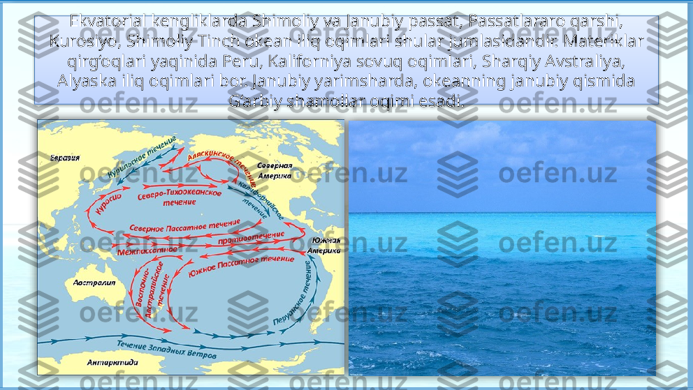 Ekvatorial kengliklarda Shimoliy va Janubiy passat, Passatlararo qarshi, 
Kurosiyo, Shimoliy Tinch okean iliq oqimlari shular jumlasidandir. Materiklar 
qirg‘oqlari yaqinida Peru, Kaliforniya sovuq oqimlari, Sharqiy Avstraliya, 
Alyaska iliq oqimlari bor. Janubiy yarimsharda, okeanning janubiy qismida 
G‘arbiy shamollar oqimi esadi.     