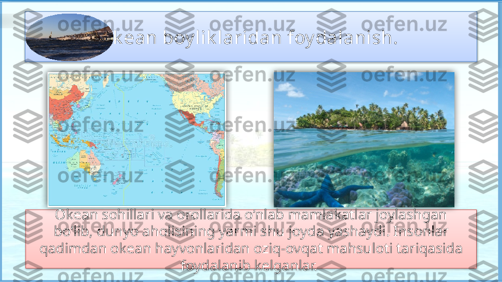 Ok ean boy lik laridan foy dalanish. 
Okean sohillari va orollarida o‘nlab mamlakatlar joylashgan
bo‘lib, dunyo aholisining yarmi shu joyda yashaydi. Insonlar 
qadimdan okean hayvonlaridan oziq-ovqat mahsuloti tariqasida 
foydalanib kelganlar.        