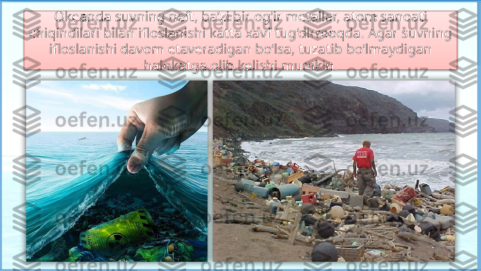 Okeanda suvning neft, ba’zi bir og‘ir metallar, atom sanoati 
chiqindilari bilan ifloslanishi katta xavf tug‘dirmoqda. Agar suvning 
ifloslanishi davom etaveradigan bo‘lsa, tuzatib bo‘lmaydigan 
halokatga olib kelishi mumkin.     