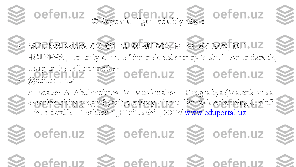 ©  Foydalanilgan adabiyotlar:
•
M. T. MIRAKMALOV, SH. M. SHARIPOV, M. M. AVEZOV, M. T. 
HOJIYEVA ,  umumiy o‘rta ta’lim maktablarining 7-sinfi uchun darslik, 
Respublika ta’lim markazi.
•
@ edutrm_uz
•
A. Soatov, A. Abulqosimov, M. Mirakmalov. – Geografiya (Materiklar va 
okeanlar tabiiy geografiyasi), umumiy o‘rta ta’lim maktablarining 6- sinfi 
uchun darslik – Toshkent: „O‘qituvchi“, 2017/  www.eduportal.uz   